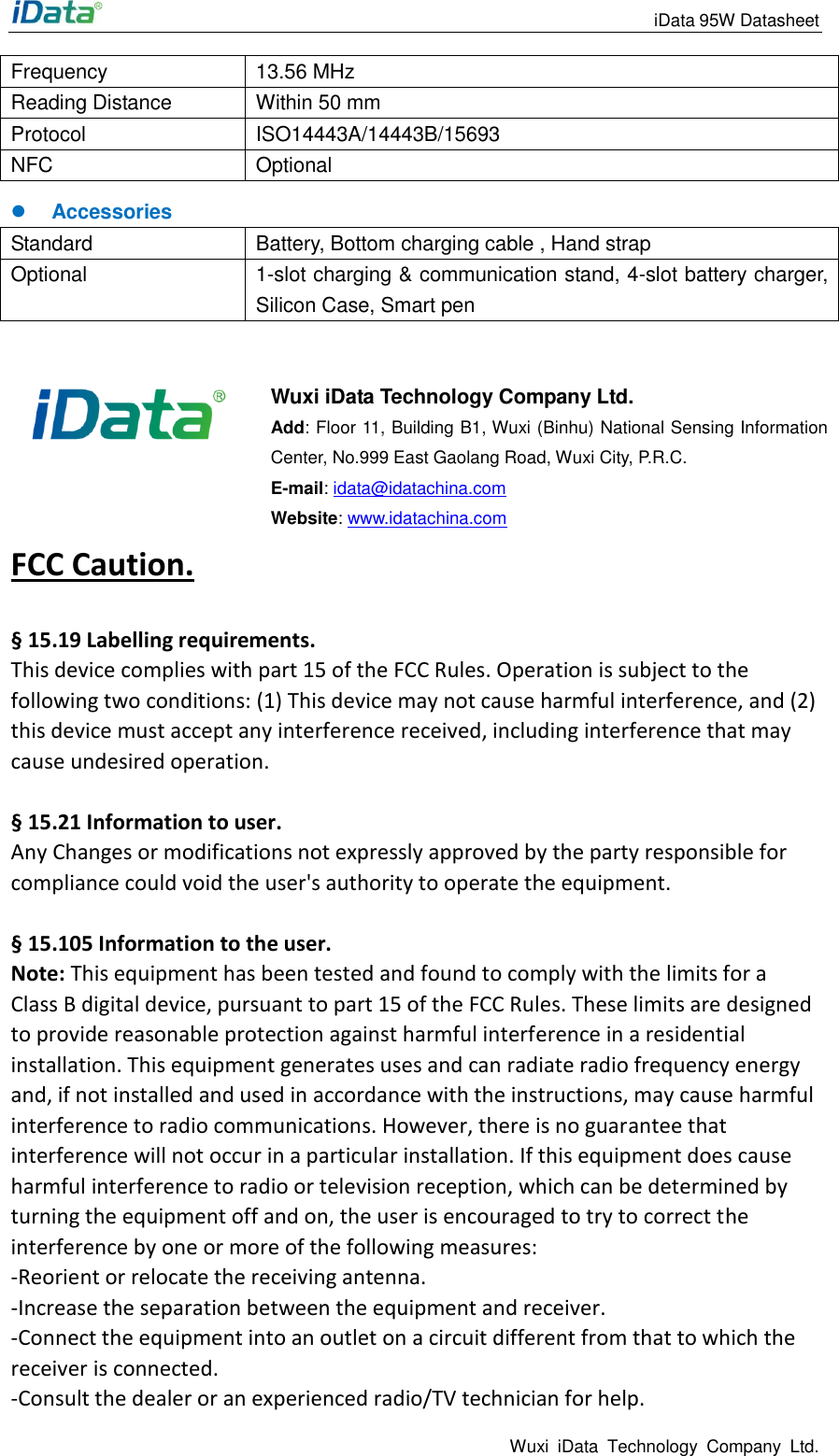                                                                 iData 95W Datasheet Wuxi  iData  Technology  Company  Ltd. Frequency 13.56 MHz Reading Distance Within 50 mm Protocol ISO14443A/14443B/15693   NFC Optional  Accessories Standard Battery, Bottom charging cable , Hand strap Optional 1-slot charging &amp; communication stand, 4-slot battery charger, Silicon Case, Smart pen    Wuxi iData Technology Company Ltd. Add: Floor 11, Building B1, Wuxi (Binhu) National Sensing Information Center, No.999 East Gaolang Road, Wuxi City, P.R.C. E-mail: idata@idatachina.com Website: www.idatachina.com FCC Caution.    &sect; 15.19 Labelling requirements. This device complies with part 15 of the FCC Rules. Operation is subject to the following two conditions: (1) This device may not cause harmful interference, and (2) this device must accept any interference received, including interference that may cause undesired operation.  &sect; 15.21 Information to user. Any Changes or modifications not expressly approved by the party responsible for compliance could void the user's authority to operate the equipment.    &sect; 15.105 Information to the user. Note: This equipment has been tested and found to comply with the limits for a Class B digital device, pursuant to part 15 of the FCC Rules. These limits are designed to provide reasonable protection against harmful interference in a residential installation. This equipment generates uses and can radiate radio frequency energy and, if not installed and used in accordance with the instructions, may cause harmful interference to radio communications. However, there is no guarantee that interference will not occur in a particular installation. If this equipment does cause harmful interference to radio or television reception, which can be determined by turning the equipment off and on, the user is encouraged to try to correct the interference by one or more of the following measures: -Reorient or relocate the receiving antenna. -Increase the separation between the equipment and receiver. -Connect the equipment into an outlet on a circuit different from that to which the receiver is connected. -Consult the dealer or an experienced radio/TV technician for help. 