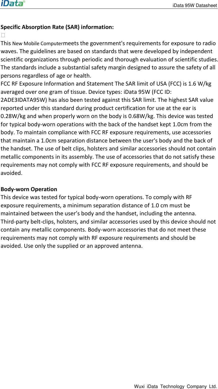                                                                 iData 95W Datasheet Wuxi  iData  Technology  Company  Ltd.  Specific Absorption Rate (SAR) information:  This New Mobile Computermeets the government's requirements for exposure to radio waves. The guidelines are based on standards that were developed by independent scientific organizations through periodic and thorough evaluation of scientific studies. The standards include a substantial safety margin designed to assure the safety of all persons regardless of age or health. FCC RF Exposure Information and Statement The SAR limit of USA (FCC) is 1.6 W/kg averaged over one gram of tissue. Device types: iData 95W (FCC ID: 2ADE3IDATA95W) has also been tested against this SAR limit. The highest SAR value reported under this standard during product certification for use at the ear is 0.28W/kg and when properly worn on the body is 0.68W/kg. This device was tested for typical body-worn operations with the back of the handset kept 1.0cm from the body. To maintain compliance with FCC RF exposure requirements, use accessories that maintain a 1.0cm separation distance between the user's body and the back of the handset. The use of belt clips, holsters and similar accessories should not contain metallic components in its assembly. The use of accessories that do not satisfy these requirements may not comply with FCC RF exposure requirements, and should be avoided.  Body-worn Operation This device was tested for typical body-worn operations. To comply with RF exposure requirements, a minimum separation distance of 1.0 cm must be maintained between the user&rsquo;s body and the handset, including the antenna. Third-party belt-clips, holsters, and similar accessories used by this device should not contain any metallic components. Body-worn accessories that do not meet these requirements may not comply with RF exposure requirements and should be avoided. Use only the supplied or an approved antenna.  