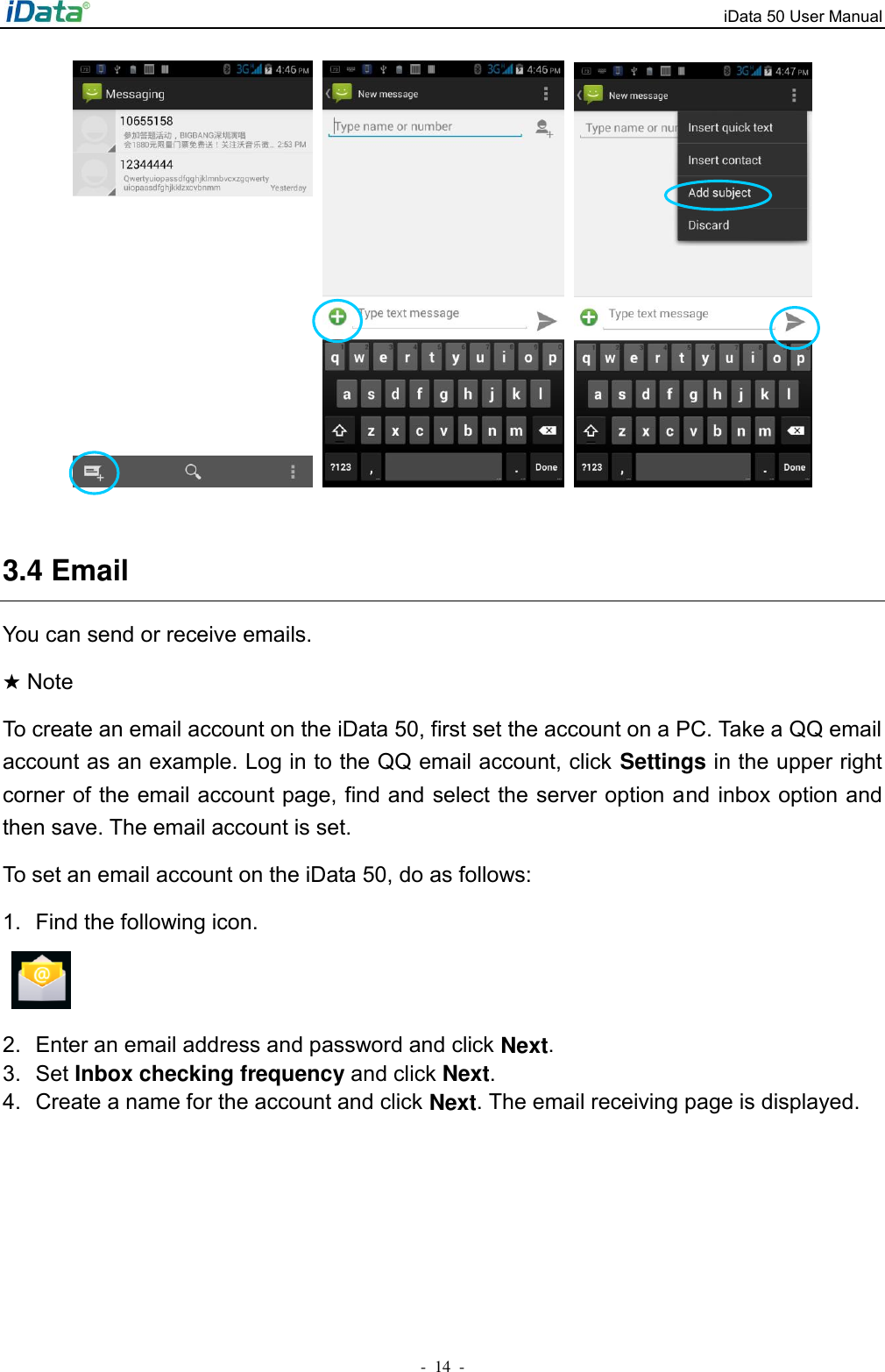 iData 50 User Manual -  14  -       3.4 Email You can send or receive emails. ★ Note To create an email account on the iData 50, first set the account on a PC. Take a QQ email account as an example. Log in to the QQ email account, click Settings in the upper right corner of the email account page, find and select the server option and inbox option and then save. The email account is set. To set an email account on the iData 50, do as follows: 1.  Find the following icon.   2.  Enter an email address and password and click Next.   3.  Set Inbox checking frequency and click Next. 4.  Create a name for the account and click Next. The email receiving page is displayed. 