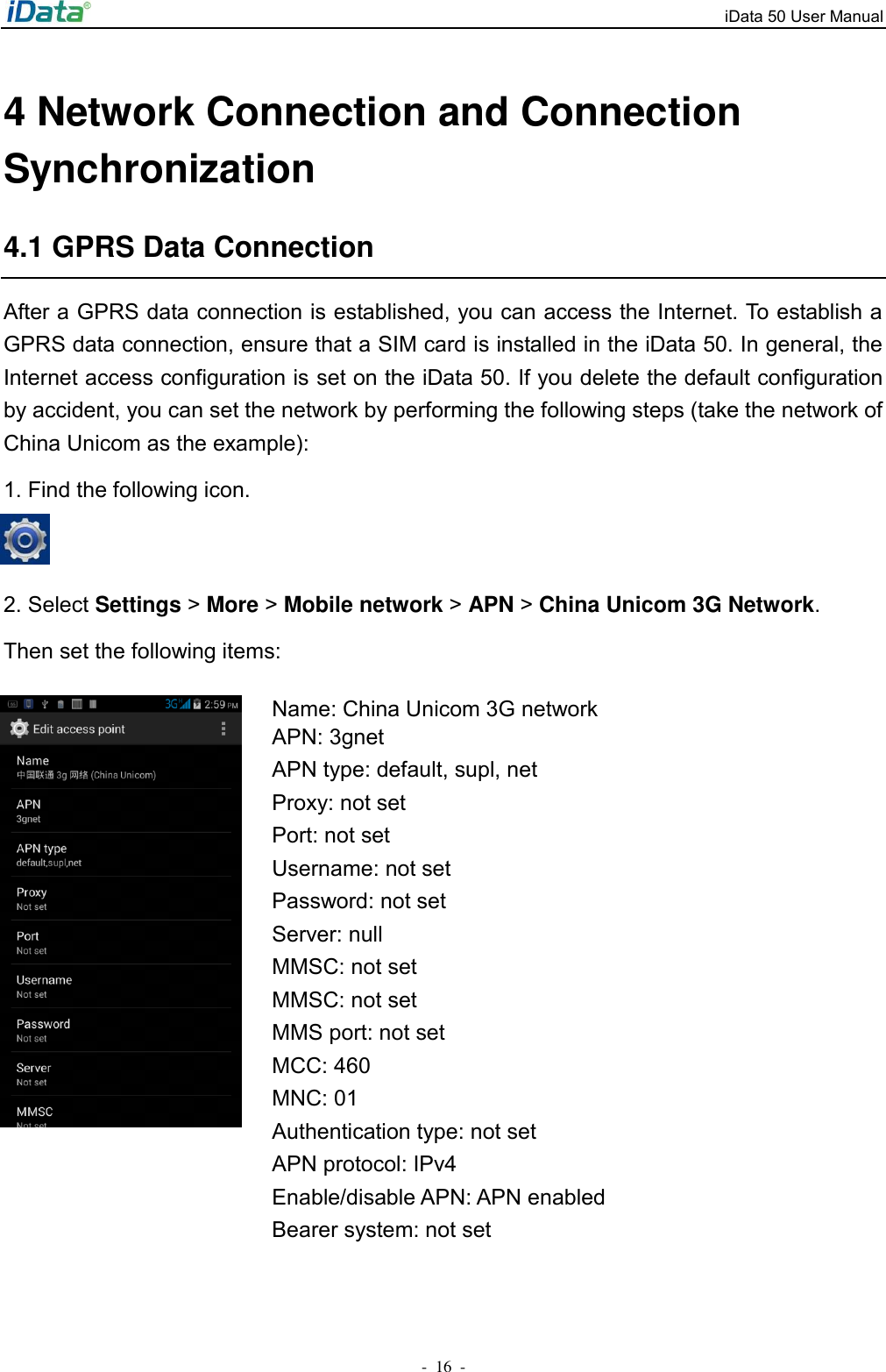iData 50 User Manual -  16  - 4 Network Connection and Connection Synchronization 4.1 GPRS Data Connection After a GPRS data connection is established, you can access the Internet. To establish a GPRS data connection, ensure that a SIM card is installed in the iData 50. In general, the Internet access configuration is set on the iData 50. If you delete the default configuration by accident, you can set the network by performing the following steps (take the network of China Unicom as the example): 1. Find the following icon.    2. Select Settings > More > Mobile network > APN > China Unicom 3G Network. Then set the following items:  Name: China Unicom 3G network APN: 3gnet APN type: default, supl, net Proxy: not set Port: not set Username: not set Password: not set Server: null MMSC: not set MMSC: not set MMS port: not set MCC: 460 MNC: 01 Authentication type: not set APN protocol: IPv4 Enable/disable APN: APN enabled Bearer system: not set   