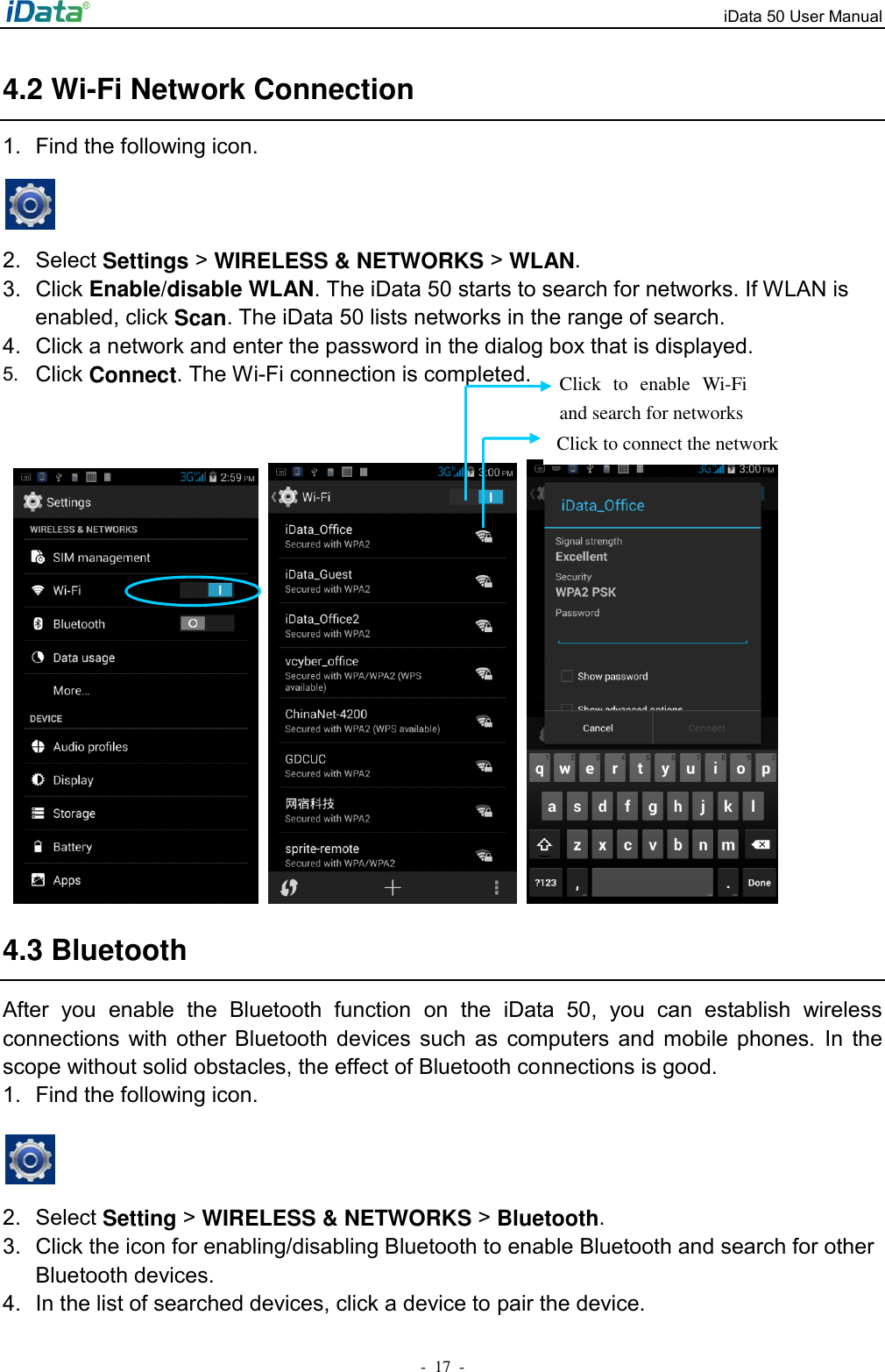 iData 50 User Manual -  17  - 4.2 Wi-Fi Network Connection 1.  Find the following icon.    2.  Select Settings > WIRELESS &amp; NETWORKS > WLAN. 3.  Click Enable/disable WLAN. The iData 50 starts to search for networks. If WLAN is enabled, click Scan. The iData 50 lists networks in the range of search. 4.  Click a network and enter the password in the dialog box that is displayed. 5. Click Connect. The Wi-Fi connection is completed.          4.3 Bluetooth After  you  enable  the  Bluetooth  function  on  the  iData  50,  you  can  establish  wireless connections  with  other Bluetooth  devices  such  as  computers  and mobile  phones.  In  the scope without solid obstacles, the effect of Bluetooth connections is good. 1.  Find the following icon.   2.  Select Setting > WIRELESS &amp; NETWORKS > Bluetooth.   3.  Click the icon for enabling/disabling Bluetooth to enable Bluetooth and search for other Bluetooth devices. 4.  In the list of searched devices, click a device to pair the device. Click to connect the network Click  to  enable  Wi-Fi and search for networks 