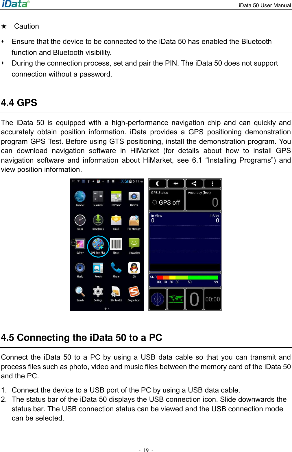 iData 50 User Manual -  19  - ★  Caution ⬧  Ensure that the device to be connected to the iData 50 has enabled the Bluetooth function and Bluetooth visibility. ⬧  During the connection process, set and pair the PIN. The iData 50 does not support connection without a password.  4.4 GPS The  iData  50  is  equipped  with  a  high-performance  navigation  chip  and  can  quickly  and accurately  obtain  position  information.  iData  provides  a  GPS  positioning  demonstration program GPS Test. Before using GTS positioning, install the demonstration program. You can  download  navigation  software  in  HiMarket  (for  details  about  how  to  install  GPS navigation  software  and  information  about  HiMarket,  see  6.1  &ldquo;Installing  Programs&rdquo;)  and view position information.    4.5 Connecting the iData 50 to a PC Connect  the  iData  50  to  a  PC  by  using  a  USB data  cable  so  that  you  can  transmit  and process files such as photo, video and music files between the memory card of the iData 50 and the PC. 1.  Connect the device to a USB port of the PC by using a USB data cable. 2.  The status bar of the iData 50 displays the USB connection icon. Slide downwards the status bar. The USB connection status can be viewed and the USB connection mode can be selected. 