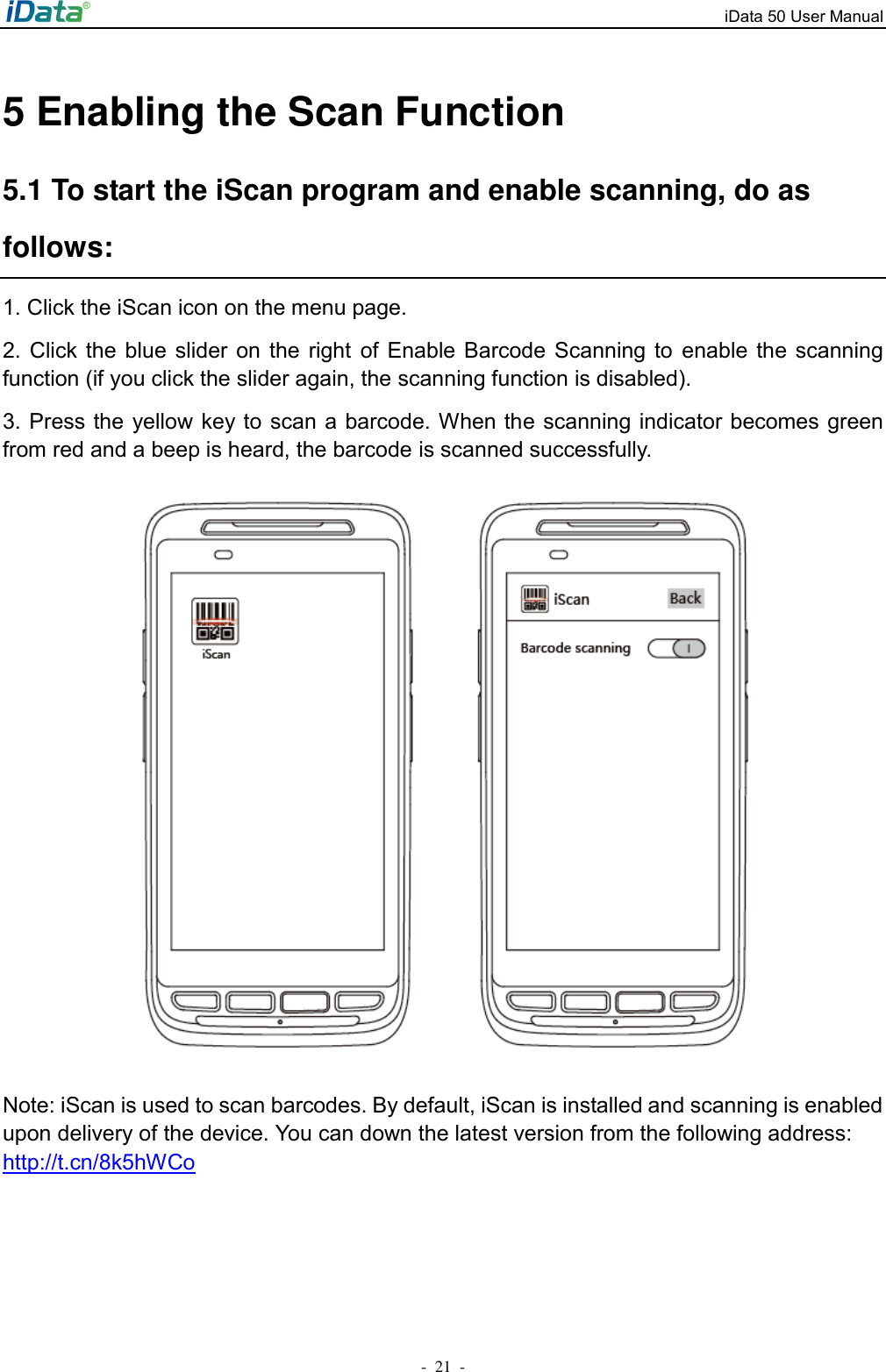 iData 50 User Manual -  21  - 5 Enabling the Scan Function 5.1 To start the iScan program and enable scanning, do as follows: 1. Click the iScan icon on the menu page. 2.  Click the  blue  slider on  the  right  of Enable  Barcode Scanning  to  enable the  scanning function (if you click the slider again, the scanning function is disabled).   3. Press the  yellow key to scan a barcode. When the scanning indicator becomes green from red and a beep is heard, the barcode is scanned successfully.  Note: iScan is used to scan barcodes. By default, iScan is installed and scanning is enabled upon delivery of the device. You can down the latest version from the following address: http://t.cn/8k5hWCo 
