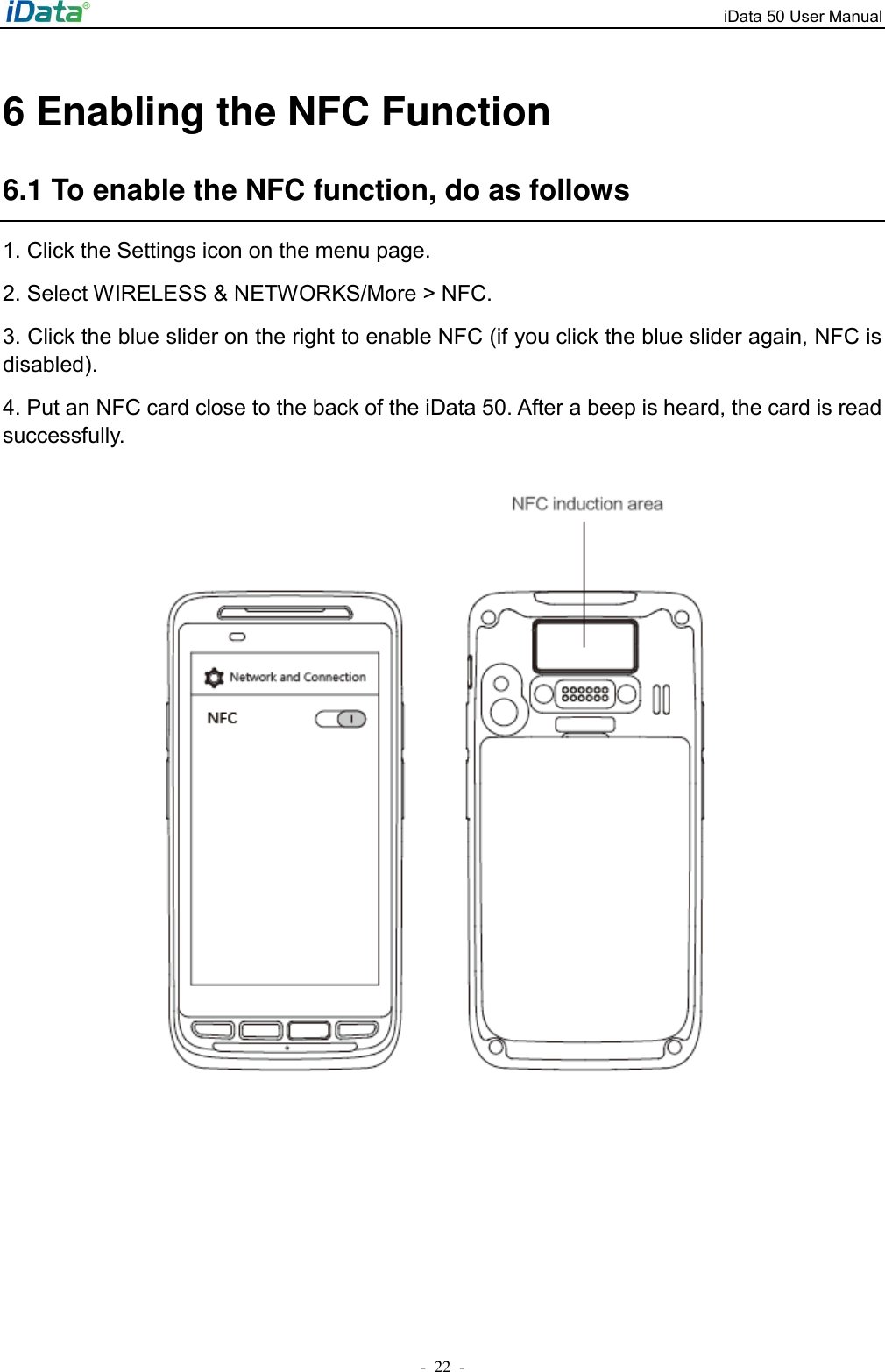 iData 50 User Manual -  22  - 6 Enabling the NFC Function 6.1 To enable the NFC function, do as follows 1. Click the Settings icon on the menu page. 2. Select WIRELESS &amp; NETWORKS/More > NFC.   3. Click the blue slider on the right to enable NFC (if you click the blue slider again, NFC is disabled). 4. Put an NFC card close to the back of the iData 50. After a beep is heard, the card is read successfully.  