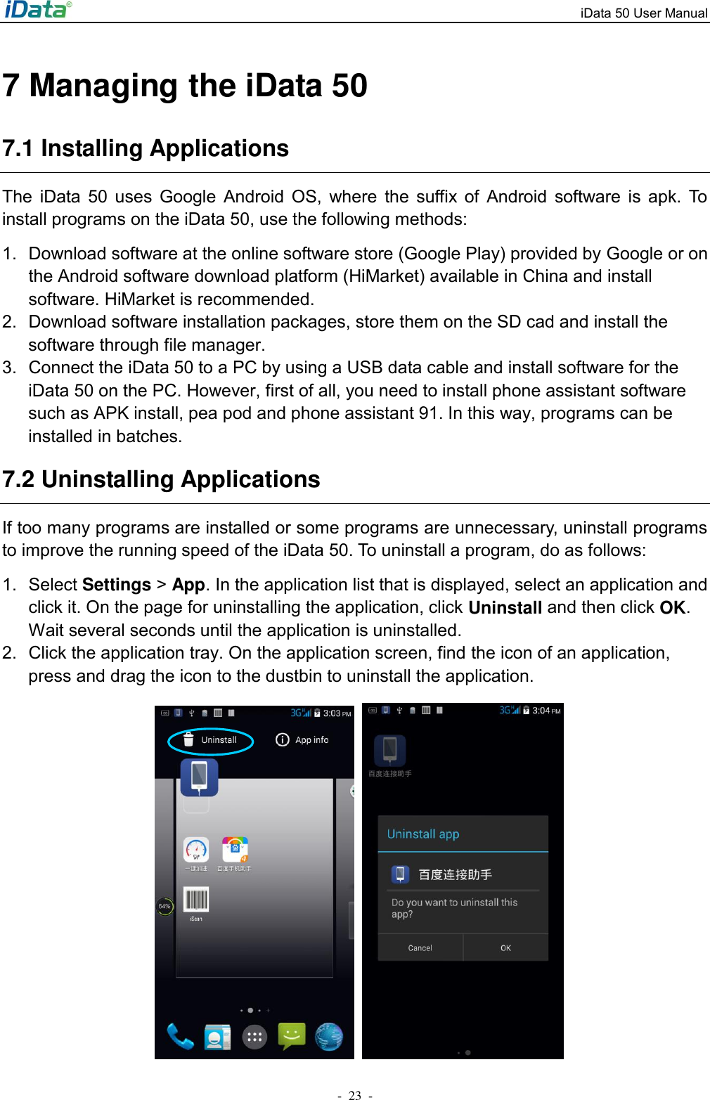 iData 50 User Manual -  23  - 7 Managing the iData 50 7.1 Installing Applications The  iData  50  uses  Google  Android  OS,  where  the  suffix  of  Android  software  is  apk.  To install programs on the iData 50, use the following methods: 1.  Download software at the online software store (Google Play) provided by Google or on the Android software download platform (HiMarket) available in China and install software. HiMarket is recommended. 2.  Download software installation packages, store them on the SD cad and install the software through file manager. 3.  Connect the iData 50 to a PC by using a USB data cable and install software for the iData 50 on the PC. However, first of all, you need to install phone assistant software such as APK install, pea pod and phone assistant 91. In this way, programs can be installed in batches. 7.2 Uninstalling Applications If too many programs are installed or some programs are unnecessary, uninstall programs to improve the running speed of the iData 50. To uninstall a program, do as follows: 1.  Select Settings > App. In the application list that is displayed, select an application and click it. On the page for uninstalling the application, click Uninstall and then click OK. Wait several seconds until the application is uninstalled. 2.  Click the application tray. On the application screen, find the icon of an application, press and drag the icon to the dustbin to uninstall the application.      