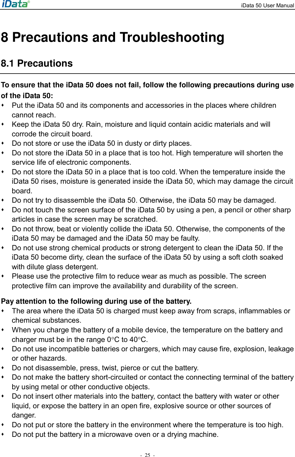 iData 50 User Manual -  25  - 8 Precautions and Troubleshooting 8.1 Precautions To ensure that the iData 50 does not fail, follow the following precautions during use of the iData 50: ⬧  Put the iData 50 and its components and accessories in the places where children cannot reach. ⬧  Keep the iData 50 dry. Rain, moisture and liquid contain acidic materials and will corrode the circuit board. ⬧  Do not store or use the iData 50 in dusty or dirty places. ⬧  Do not store the iData 50 in a place that is too hot. High temperature will shorten the service life of electronic components. ⬧  Do not store the iData 50 in a place that is too cold. When the temperature inside the iData 50 rises, moisture is generated inside the iData 50, which may damage the circuit board. ⬧  Do not try to disassemble the iData 50. Otherwise, the iData 50 may be damaged.   ⬧  Do not touch the screen surface of the iData 50 by using a pen, a pencil or other sharp articles in case the screen may be scratched. ⬧  Do not throw, beat or violently collide the iData 50. Otherwise, the components of the iData 50 may be damaged and the iData 50 may be faulty. ⬧  Do not use strong chemical products or strong detergent to clean the iData 50. If the iData 50 become dirty, clean the surface of the iData 50 by using a soft cloth soaked with dilute glass detergent. ⬧  Please use the protective film to reduce wear as much as possible. The screen protective film can improve the availability and durability of the screen. Pay attention to the following during use of the battery. ⬧  The area where the iData 50 is charged must keep away from scraps, inflammables or chemical substances. ⬧  When you charge the battery of a mobile device, the temperature on the battery and charger must be in the range 0C to 40C. ⬧  Do not use incompatible batteries or chargers, which may cause fire, explosion, leakage or other hazards. ⬧  Do not disassemble, press, twist, pierce or cut the battery. ⬧  Do not make the battery short-circuited or contact the connecting terminal of the battery by using metal or other conductive objects. ⬧  Do not insert other materials into the battery, contact the battery with water or other liquid, or expose the battery in an open fire, explosive source or other sources of danger. ⬧  Do not put or store the battery in the environment where the temperature is too high.   ⬧  Do not put the battery in a microwave oven or a drying machine. 