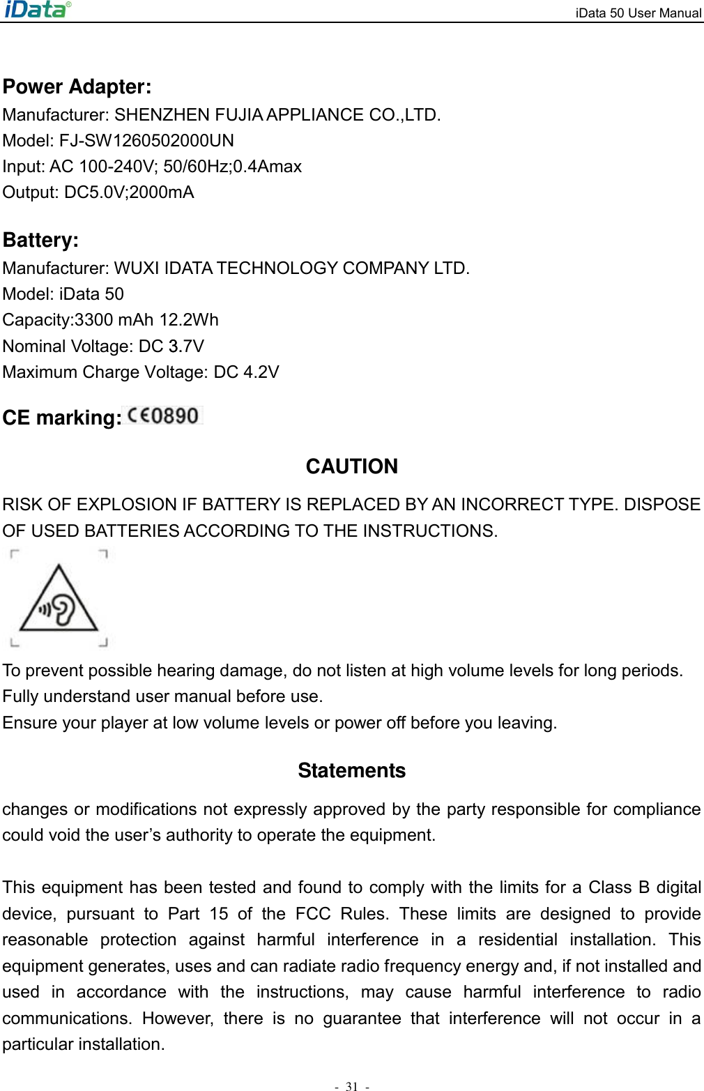 iData 50 User Manual-31  -CE marking:CAUTION RISK OF EXPLOSION IF BATTERY IS REPLACED BY AN INCORRECT TYPE. DISPOSE OF USED BATTERIES ACCORDING TO THE INSTRUCTIONS. To prevent possible hearing damage, do not listen at high volume levels for long periods. Fully understand user manual before use. Ensure your player at low volume levels or power off before you leaving. Statements changes or modifications not expressly approved by the party responsible for compliance could void the user&rsquo;s authority to operate the equipment. This equipment has been tested and found to comply with the limits for a Class B digital device,  pursuant  to  Part  15  of  the  FCC  Rules.  These  limits  are  designed  to  provide reasonable  protection  against  harmful  interference  in  a  residential  installation.  This equipment generates, uses and can radiate radio frequency energy and, if not installed and used  in  accordance  with  the  instructions,  may  cause  harmful  interference  to  radio communications.  However,  there  is  no  guarantee  that  interference  will  not  occur  in  a particular installation. Power Adapter: Manufacturer: SHENZHEN FUJIA APPLIANCE CO.,LTD. Model: FJ-SW1260502000UNInput: AC 100-240V; 50/60Hz;0.4Amax Output: DC5.0V;2000mA Battery: Manufacturer: WUXI IDATA TECHNOLOGY COMPANY LTD.Model: iData 50Capacity:3300 mAh 12.2Wh Nominal Voltage: DC 3.7V3.Maximum Charge Voltage: DC 4.2V