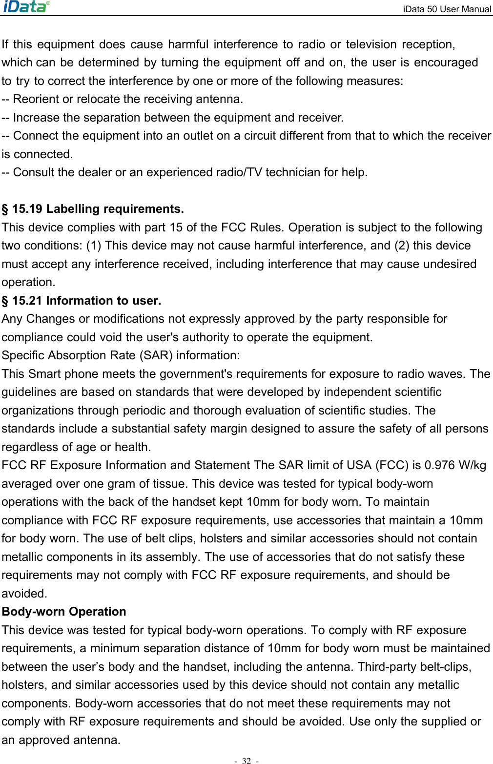 iData 50 User Manual -32  -If  this  equipment  does  cause  harmful  interference  to  radio  or  television  reception, which can be determined by turning the equipment off and on, the user is encouraged to try to correct the interference by one or more of the following measures: -- Reorient or relocate the receiving antenna. -- Increase the separation between the equipment and receiver. -- Connect the equipment into an outlet on a circuit different from that to which the receiver is connected. -- Consult the dealer or an experienced radio/TV technician for help. &sect; 15.19 Labelling requirements. This device complies with part 15 of the FCC Rules. Operation is subject to the following two conditions: (1) This device may not cause harmful interference, and (2) this device must accept any interference received, including interference that may cause undesired operation. &sect; 15.21 Information to user. Any Changes or modifications not expressly approved by the party responsible for compliance could void the user's authority to operate the equipment. Specific Absorption Rate (SAR) information: This Smart phone meets the government's requirements for exposure to radio waves. The guidelines are based on standards that were developed by independent scientific organizations through periodic and thorough evaluation of scientific studies. The standards include a substantial safety margin designed to assure the safety of all persons regardless of age or health.FCC RF Exposure Information and Statement The SAR limit of USA (FCC) is 0.976 W/kg averaged over one gram of tissue. This device was tested for typical body-worn operations with the back of the handset kept 10mm for body worn. To maintain compliance with FCC RF exposure requirements, use accessories that maintain a 10mm for body worn. The use of belt clips, holsters and similar accessories should not contain metallic components in its assembly. The use of accessories that do not satisfy these requirements may not comply with FCC RF exposure requirements, and should be avoided. Body-worn Operation This device was tested for typical body-worn operations. To comply with RF exposure requirements, a minimum separation distance of 10mm for body worn must be maintained between the user&rsquo;s body and the handset, including the antenna. Third-party belt-clips, holsters, and similar accessories used by this device should not contain any metallic components. Body-worn accessories that do not meet these requirements may not comply with RF exposure requirements and should be avoided. Use only the supplied or an approved antenna.