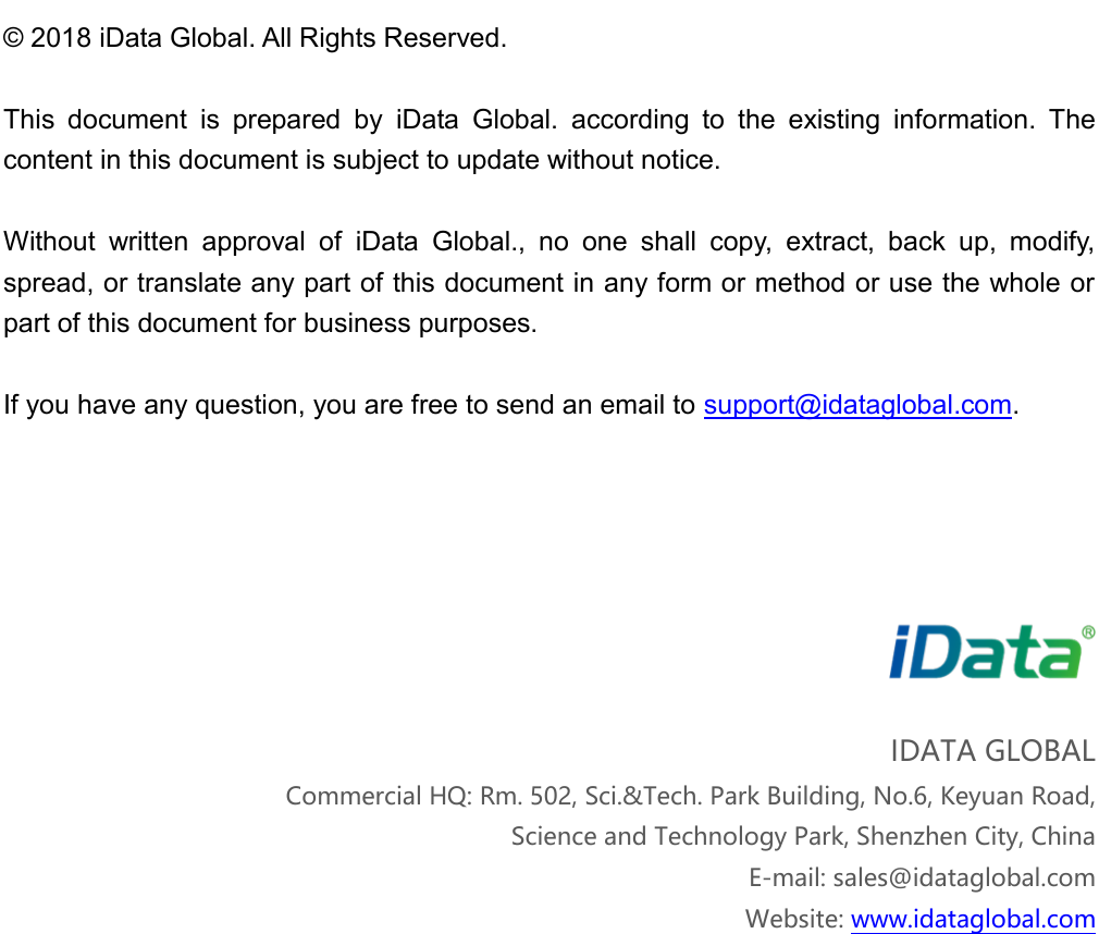 &copy; 2018 iData Global. All Rights Reserved. This  document  is  prepared  by  iData  Global.  according  to  the  existing  information.  The content in this document is subject to update without notice.   Without  written  approval  of  iData  Global.,  no  one  shall  copy,  extract,  back  up,  modify, spread, or translate any part of this document in any form or method or use the whole or part of this document for business purposes.   If you have any question, you are free to send an email to support@idataglobal.com. IDATA GLOBAL Commercial HQ: Rm. 502, Sci.&amp;Tech. Park Building, No.6, Keyuan Road, Science and Technology Park, Shenzhen City, China E-mail: sales@idataglobal.comWebsite: www.idataglobal.com 