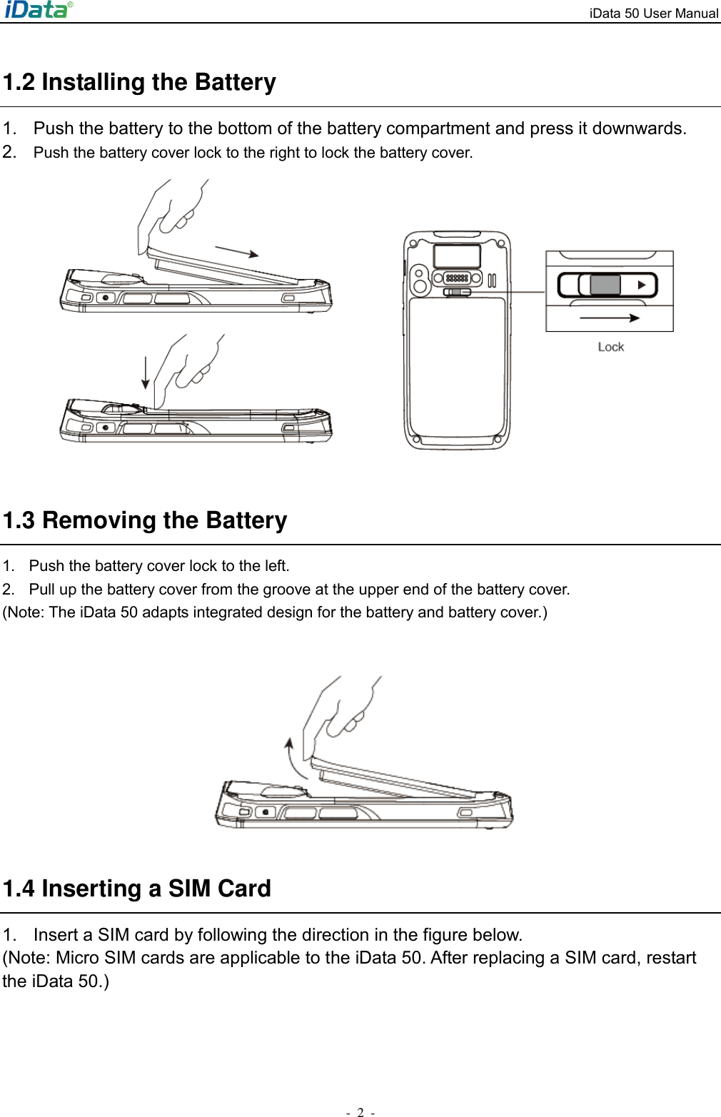 iData 50 User Manual -  2  - 1.2 Installing the Battery 1.  Push the battery to the bottom of the battery compartment and press it downwards. 2. Push the battery cover lock to the right to lock the battery cover.         1.3 Removing the Battery 1.  Push the battery cover lock to the left.   2.  Pull up the battery cover from the groove at the upper end of the battery cover. (Note: The iData 50 adapts integrated design for the battery and battery cover.)     1.4 Inserting a SIM Card 1.  Insert a SIM card by following the direction in the figure below. (Note: Micro SIM cards are applicable to the iData 50. After replacing a SIM card, restart the iData 50.) 