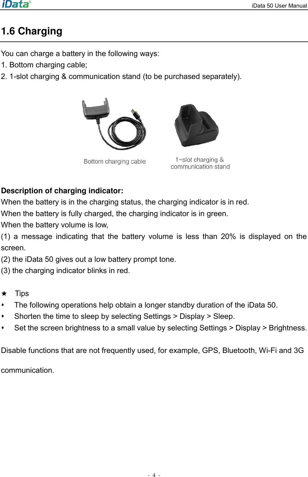 iData 50 User Manual -  4  - 1.6 Charging You can charge a battery in the following ways: 1. Bottom charging cable; 2. 1-slot charging &amp; communication stand (to be purchased separately).          Description of charging indicator: When the battery is in the charging status, the charging indicator is in red. When the battery is fully charged, the charging indicator is in green. When the battery volume is low,   (1)  a  message  indicating  that  the  battery  volume  is  less  than  20%  is  displayed  on  the screen. (2) the iData 50 gives out a low battery prompt tone. (3) the charging indicator blinks in red.  ★  Tips ⬧  The following operations help obtain a longer standby duration of the iData 50.   ⬧  Shorten the time to sleep by selecting Settings > Display > Sleep.   ⬧  Set the screen brightness to a small value by selecting Settings > Display > Brightness.   Disable functions that are not frequently used, for example, GPS, Bluetooth, Wi-Fi and 3G communication. 