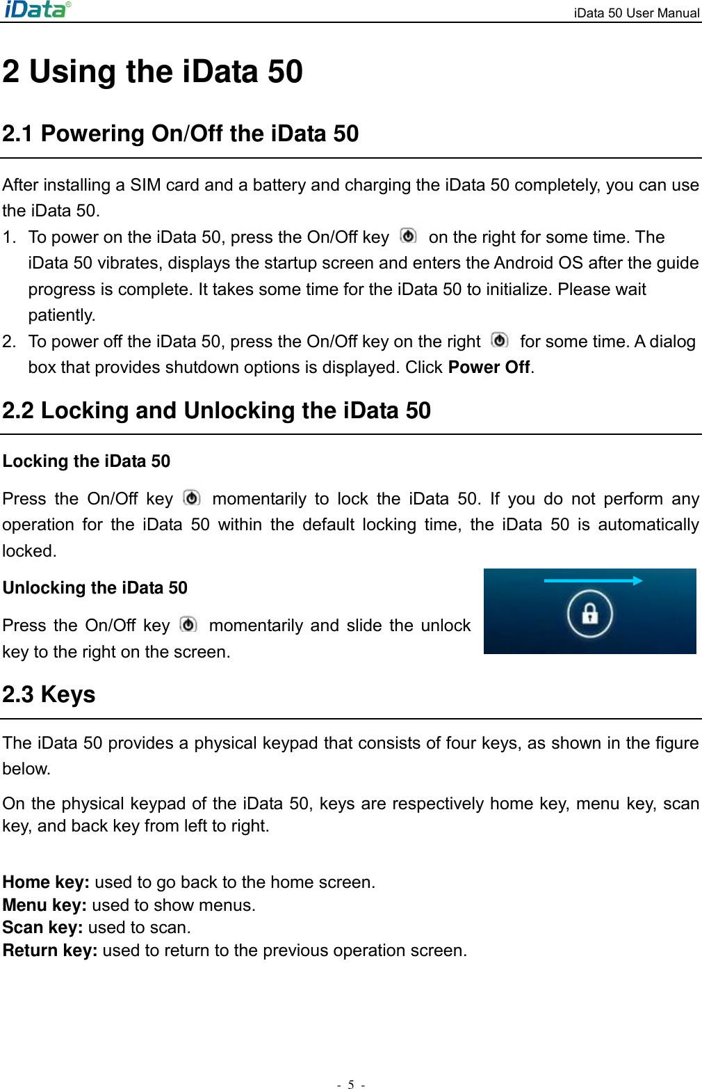 iData 50 User Manual -  5  - 2 Using the iData 50 2.1 Powering On/Off the iData 50 After installing a SIM card and a battery and charging the iData 50 completely, you can use the iData 50. 1.  To power on the iData 50, press the On/Off key    on the right for some time. The iData 50 vibrates, displays the startup screen and enters the Android OS after the guide progress is complete. It takes some time for the iData 50 to initialize. Please wait patiently. 2.  To power off the iData 50, press the On/Off key on the right    for some time. A dialog box that provides shutdown options is displayed. Click Power Off. 2.2 Locking and Unlocking the iData 50 Locking the iData 50 Press  the  On/Off  key    momentarily  to  lock  the  iData  50.  If  you  do  not  perform  any operation  for  the  iData  50  within  the  default  locking  time,  the  iData  50  is  automatically locked. Unlocking the iData 50 Press  the  On/Off  key    momentarily and  slide  the  unlock key to the right on the screen.   2.3 Keys The iData 50 provides a physical keypad that consists of four keys, as shown in the figure below. On the physical keypad of the iData 50, keys are respectively home key, menu  key, scan key, and back key from left to right.  Home key: used to go back to the home screen. Menu key: used to show menus. Scan key: used to scan. Return key: used to return to the previous operation screen. 