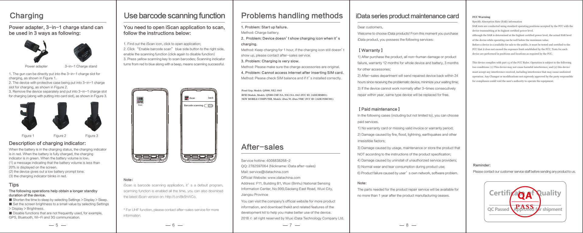 5 6 7 8Description of charging indicator: When the battery is in the charging status, the charging indicator is in red. When the battery is fully charged, the charging indicator is in green. When the battery volume is low： (1) a message indicating that the battery volume is less than 20% is displayed on the screen.  (2) the device gives out a low battery prompt tone.  (3) the charging indicator blinks in red. Tips The following operations help obtain a longer standby duration of the device. ■ Shorten the time to sleep by selecting Settings > Display > Sleep.       ■ Set the screen brightness to a small value by selecting Settings > Display > Brightness.   ■ Disable functions that are not frequently used, for example, GPS, Bluetooth, Wi-Fi and 3G communication. Charging Power adapter, 3-in-1 charge stand can be used in 3 ways as following:1. The gun can be directly put into the 3-in-1 charge slot for charging, as shown in Figure 1. 2. The device with protective case being put into 3-in-1 charge slot for charging, as shown in Figure 2. 3. Remove the device separately and put into 3-in-1 charge slot for charging (along with putting into card slot), as shown in Figure 3. Note：iScan  is  barcode  scanning  application,  it&rsquo;s  a  default  program, scanning function is enabled all the time, you can also download the latest iScan version on: http://t.cn/8k5hWCo.* For UHF function, please contact after-sales service for more information.1. Problem: Start up failure.Method: Charge battery.2.  Problem: Device doesn&rsquo;t show charging icon when it&rsquo;s charging.Method: Keep charging for 1 hour, if the charging icon still doesn&rsquo;t show up, please contact after-sales service.3. Problem: Charging is very slow.Method: Please make sure the charge accessories are original.4. Problem: Cannot access internet after inserting SIM card.Method: Please check SIM balance and if it&rsquo;s installed correctly.Problems handling methodsDear customers,Welcome to choose iData products! From this moment you purchaseiData product, you possess the following services:【Warranty】1) After purchase the product, all non-human damage or product failure, warranty 12 months for whole device and battery, 3 months for other accessories;2) After-sales department will send repaired device back within 24 hours since receiving the problematic device, minimize your waiting time;3) If the device cannot work normally after 3-times consecutively repair within year, same type device will be replaced for free.【Paid maintenance】In the following cases (including but not limited to), you can choose paid services.1) No warranty card or missing valid invoice or warranty period;2) Damage caused by fire, flood, lightning, earthquakes and other irresistible factors;iData series product maintenance cardUse barcode scanning function You need to open iScan application to scan, follow the instructions below: 1. Find out the iScan icon, click to open application; 2. Click &ldquo;Enable barcode scan&rdquo; blue side button to the right side, enable the scanning function (click again to disable function) 3. Press yellow scanning key to scan barcodes; Scanning indicator turns from red to blue along with a beep, means scanning successful. iScaniScan backBarcode scanningReminder: Please contact our customer service staff before sending any product to us. 3-in-1 Charge stand Power adapter Figure 1 Figure 2 Figure 3Service hotline: 4008838268-2QQ: 2782597064 (Nickname: iData after-sales)Mail: service@idatachina.comOfficial Website: www.idatachina.comAddress: F11, Building B1, Wuxi (Binhu) National Sensing Information Center, No.999,Gaolang East Road, Wuxi City,Jiangsu ProvinceYou can visit the company's official website for more product information, and download thekit and related features of the development kit to help you make better use of the device.2018 &copy; all right reserved by Wuxi iData Technology Company Ltd.After-salesCertificate of QualityQC Passed    Approved for shipmentQAPASS3) Damage caused by usage, maintenance or store the product that NOT according to the instructions of the product specification;4) Damage caused by uninstall of unauthorized service providers;5) Normal wear and tear consumption during product use;6) Product failure caused by user&rsquo;s own network, software problem.Note: The parts needed for the product repair service will be available for no more than 1 year after the product manufacturing ceases. FCC Warning   Specific Absorption Rate (SAR) information SAR tests are conducted using standard operating positions accepted by the FCC with the device transmitting at its highest certified power level. although the SAR is determined at the highest certified power level, the actual SAR level of the device while operating can be well below the maximum value. Before a device is a available for sale to the public, it must be tested and certified to the FCC that it does not exceed the exposure limit established by the FCC, Tests for each device are performed in positions and locations as required by the FCC. This device complies with part 15 of the FCC Rules. Operation is subject to the following two conditions: (1) This device may not cause harmful interference, and (2) this device must accept any interference received, including interference that may cause undesired operation. Any Changes or modifications not expressly approved by the party responsible for compliance could void the user&rsquo;s authority to operate the equipment.    Pistol Grip, Models: Q5000, NX2-1045RFID Module, Models: Q5000-UHF-NA, NX2-NA-1043 (FCC ID: 2ADE3RM001)NEW MOBILE COMPUTER, Models: iData 50, iData 55HC (FCC ID: 2ADE3NMC001)