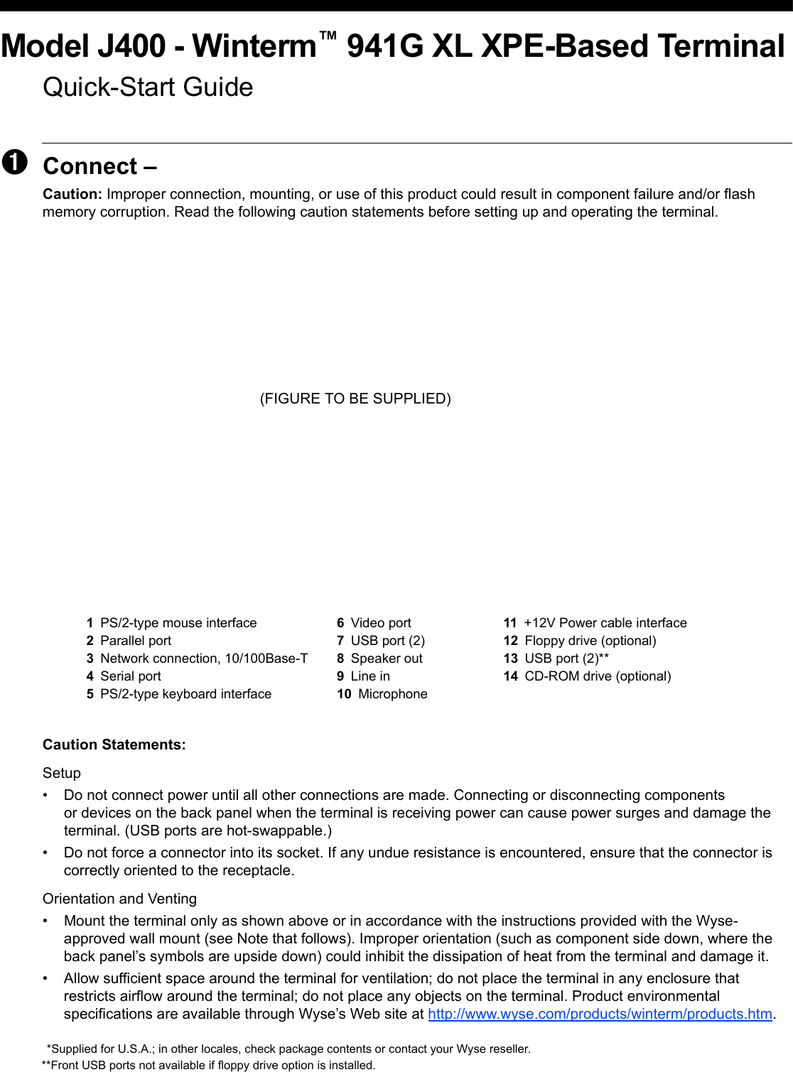 Model J400 - Winterm™ 941G XL XPE-Based TerminalQuick-Start Guide➊Connect – Caution: Improper connection, mounting, or use of this product could result in component failure and/or flash memory corruption. Read the following caution statements before setting up and operating the terminal. (FIGURE TO BE SUPPLIED)Caution Statements:Setup• Do not connect power until all other connections are made. Connecting or disconnecting components or devices on the back panel when the terminal is receiving power can cause power surges and damage the terminal. (USB ports are hot-swappable.)• Do not force a connector into its socket. If any undue resistance is encountered, ensure that the connector is correctly oriented to the receptacle.Orientation and Venting• Mount the terminal only as shown above or in accordance with the instructions provided with the Wyse- approved wall mount (see Note that follows). Improper orientation (such as component side down, where the back panel’s symbols are upside down) could inhibit the dissipation of heat from the terminal and damage it.• Allow sufficient space around the terminal for ventilation; do not place the terminal in any enclosure that restricts airflow around the terminal; do not place any objects on the terminal. Product environmental specifications are available through Wyse’s Web site at http://www.wyse.com/products/winterm/products.htm.1PS/2-type mouse interface 6Video port 11 +12V Power cable interface2Parallel port 7USB port (2) 12 Floppy drive (optional)3Network connection, 10/100Base-T 8Speaker out 13 USB port (2)**4Serial port 9Line in 14 CD-ROM drive (optional)5PS/2-type keyboard interface 10 Microphone*Supplied for U.S.A.; in other locales, check package contents or contact your Wyse reseller.**Front USB ports not available if floppy drive option is installed.
