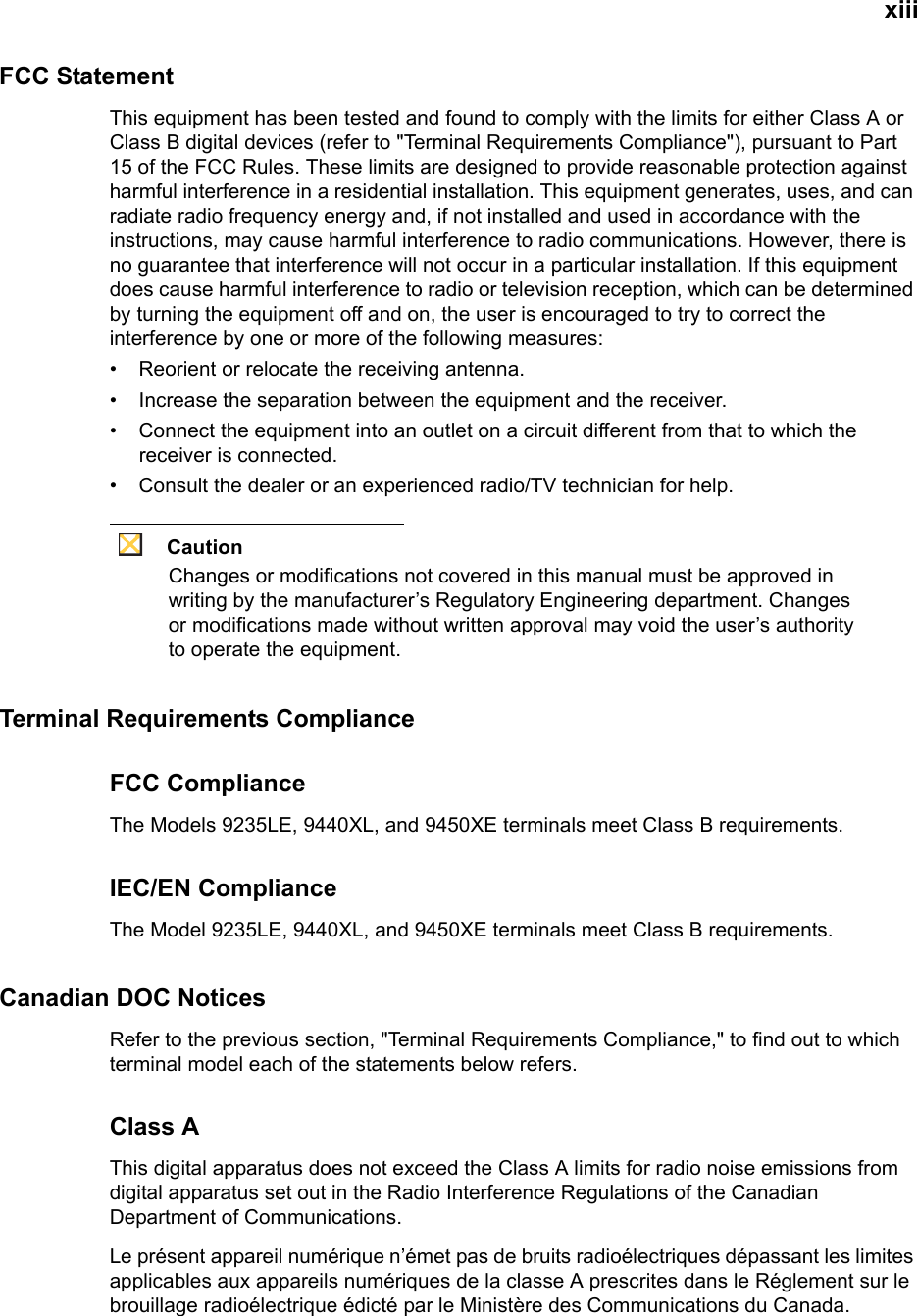 xiiiFCC StatementThis equipment has been tested and found to comply with the limits for either Class A or Class B digital devices (refer to &quot;Terminal Requirements Compliance&quot;), pursuant to Part 15 of the FCC Rules. These limits are designed to provide reasonable protection against harmful interference in a residential installation. This equipment generates, uses, and can radiate radio frequency energy and, if not installed and used in accordance with the instructions, may cause harmful interference to radio communications. However, there is no guarantee that interference will not occur in a particular installation. If this equipment does cause harmful interference to radio or television reception, which can be determined by turning the equipment off and on, the user is encouraged to try to correct the interference by one or more of the following measures:• Reorient or relocate the receiving antenna.• Increase the separation between the equipment and the receiver.• Connect the equipment into an outlet on a circuit different from that to which the receiver is connected.• Consult the dealer or an experienced radio/TV technician for help.CautionChanges or modifications not covered in this manual must be approved in writing by the manufacturer’s Regulatory Engineering department. Changes or modifications made without written approval may void the user’s authority to operate the equipment.Terminal Requirements ComplianceFCC ComplianceThe Models 9235LE, 9440XL, and 9450XE terminals meet Class B requirements.IEC/EN ComplianceThe Model 9235LE, 9440XL, and 9450XE terminals meet Class B requirements.Canadian DOC NoticesRefer to the previous section, &quot;Terminal Requirements Compliance,&quot; to find out to which terminal model each of the statements below refers. Class AThis digital apparatus does not exceed the Class A limits for radio noise emissions from digital apparatus set out in the Radio Interference Regulations of the Canadian Department of Communications.Le présent appareil numérique n’émet pas de bruits radioélectriques dépassant les limites applicables aux appareils numériques de la classe A prescrites dans le Réglement sur le brouillage radioélectrique édicté par le Ministère des Communications du Canada.