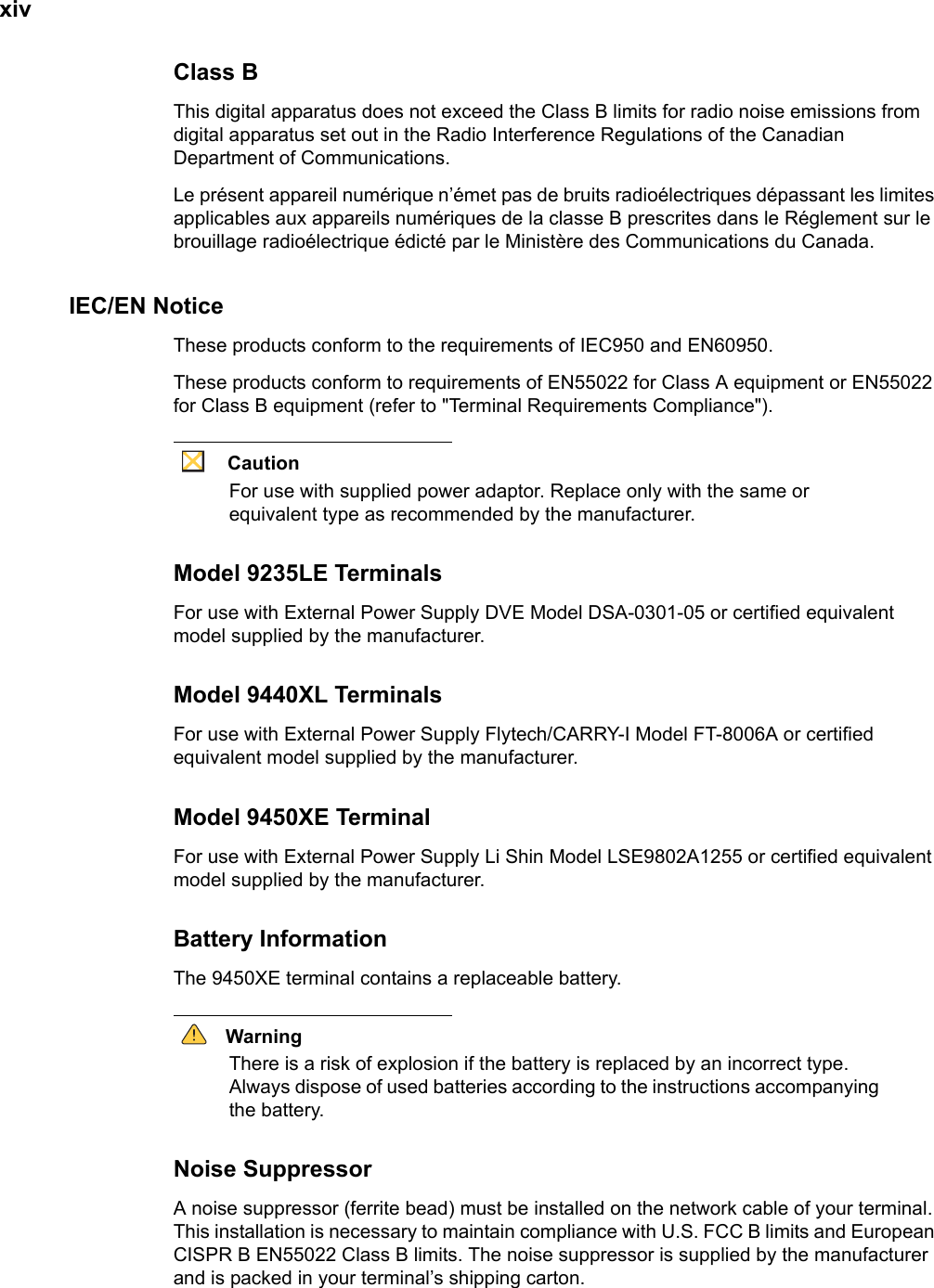 xivClass BThis digital apparatus does not exceed the Class B limits for radio noise emissions from digital apparatus set out in the Radio Interference Regulations of the Canadian Department of Communications.Le présent appareil numérique n’émet pas de bruits radioélectriques dépassant les limites applicables aux appareils numériques de la classe B prescrites dans le Réglement sur le brouillage radioélectrique édicté par le Ministère des Communications du Canada.IEC/EN NoticeThese products conform to the requirements of IEC950 and EN60950.These products conform to requirements of EN55022 for Class A equipment or EN55022 for Class B equipment (refer to &quot;Terminal Requirements Compliance&quot;).CautionFor use with supplied power adaptor. Replace only with the same or equivalent type as recommended by the manufacturer.Model 9235LE TerminalsFor use with External Power Supply DVE Model DSA-0301-05 or certified equivalent model supplied by the manufacturer.Model 9440XL TerminalsFor use with External Power Supply Flytech/CARRY-I Model FT-8006A or certified equivalent model supplied by the manufacturer.Model 9450XE TerminalFor use with External Power Supply Li Shin Model LSE9802A1255 or certified equivalent model supplied by the manufacturer.Battery InformationThe 9450XE terminal contains a replaceable battery.WarningThere is a risk of explosion if the battery is replaced by an incorrect type. Always dispose of used batteries according to the instructions accompanying the battery.Noise SuppressorA noise suppressor (ferrite bead) must be installed on the network cable of your terminal. This installation is necessary to maintain compliance with U.S. FCC B limits and European CISPR B EN55022 Class B limits. The noise suppressor is supplied by the manufacturer and is packed in your terminal’s shipping carton.