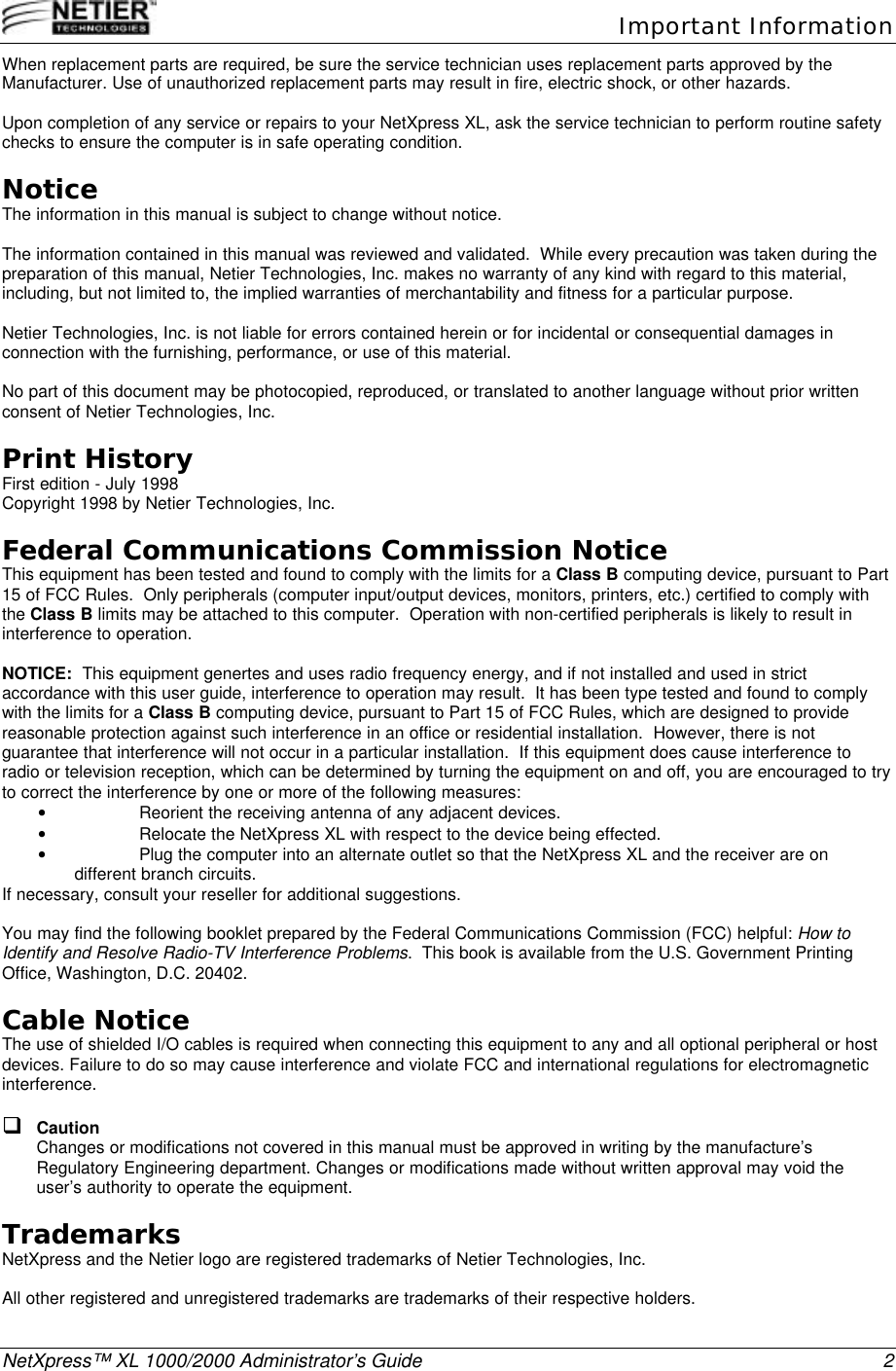   Important InformationNetXpress&trade; XL 1000/2000 Administrator&rsquo;s Guide 2When replacement parts are required, be sure the service technician uses replacement parts approved by theManufacturer. Use of unauthorized replacement parts may result in fire, electric shock, or other hazards.Upon completion of any service or repairs to your NetXpress XL, ask the service technician to perform routine safetychecks to ensure the computer is in safe operating condition.NoticeThe information in this manual is subject to change without notice.The information contained in this manual was reviewed and validated.  While every precaution was taken during thepreparation of this manual, Netier Technologies, Inc. makes no warranty of any kind with regard to this material,including, but not limited to, the implied warranties of merchantability and fitness for a particular purpose.Netier Technologies, Inc. is not liable for errors contained herein or for incidental or consequential damages inconnection with the furnishing, performance, or use of this material.No part of this document may be photocopied, reproduced, or translated to another language without prior writtenconsent of Netier Technologies, Inc.Print HistoryFirst edition - July 1998Copyright 1998 by Netier Technologies, Inc.Federal Communications Commission NoticeThis equipment has been tested and found to comply with the limits for a Class B computing device, pursuant to Part15 of FCC Rules.  Only peripherals (computer input/output devices, monitors, printers, etc.) certified to comply withthe Class B limits may be attached to this computer.  Operation with non-certified peripherals is likely to result ininterference to operation.NOTICE:  This equipment genertes and uses radio frequency energy, and if not installed and used in strictaccordance with this user guide, interference to operation may result.  It has been type tested and found to complywith the limits for a Class B computing device, pursuant to Part 15 of FCC Rules, which are designed to providereasonable protection against such interference in an office or residential installation.  However, there is notguarantee that interference will not occur in a particular installation.  If this equipment does cause interference toradio or television reception, which can be determined by turning the equipment on and off, you are encouraged to tryto correct the interference by one or more of the following measures:&bull; Reorient the receiving antenna of any adjacent devices.&bull; Relocate the NetXpress XL with respect to the device being effected.&bull; Plug the computer into an alternate outlet so that the NetXpress XL and the receiver are ondifferent branch circuits.If necessary, consult your reseller for additional suggestions.You may find the following booklet prepared by the Federal Communications Commission (FCC) helpful: How toIdentify and Resolve Radio-TV Interference Problems.  This book is available from the U.S. Government PrintingOffice, Washington, D.C. 20402.Cable NoticeThe use of shielded I/O cables is required when connecting this equipment to any and all optional peripheral or hostdevices. Failure to do so may cause interference and violate FCC and international regulations for electromagneticinterference.q CautionChanges or modifications not covered in this manual must be approved in writing by the manufacture&rsquo;sRegulatory Engineering department. Changes or modifications made without written approval may void theuser&rsquo;s authority to operate the equipment.TrademarksNetXpress and the Netier logo are registered trademarks of Netier Technologies, Inc.All other registered and unregistered trademarks are trademarks of their respective holders.
