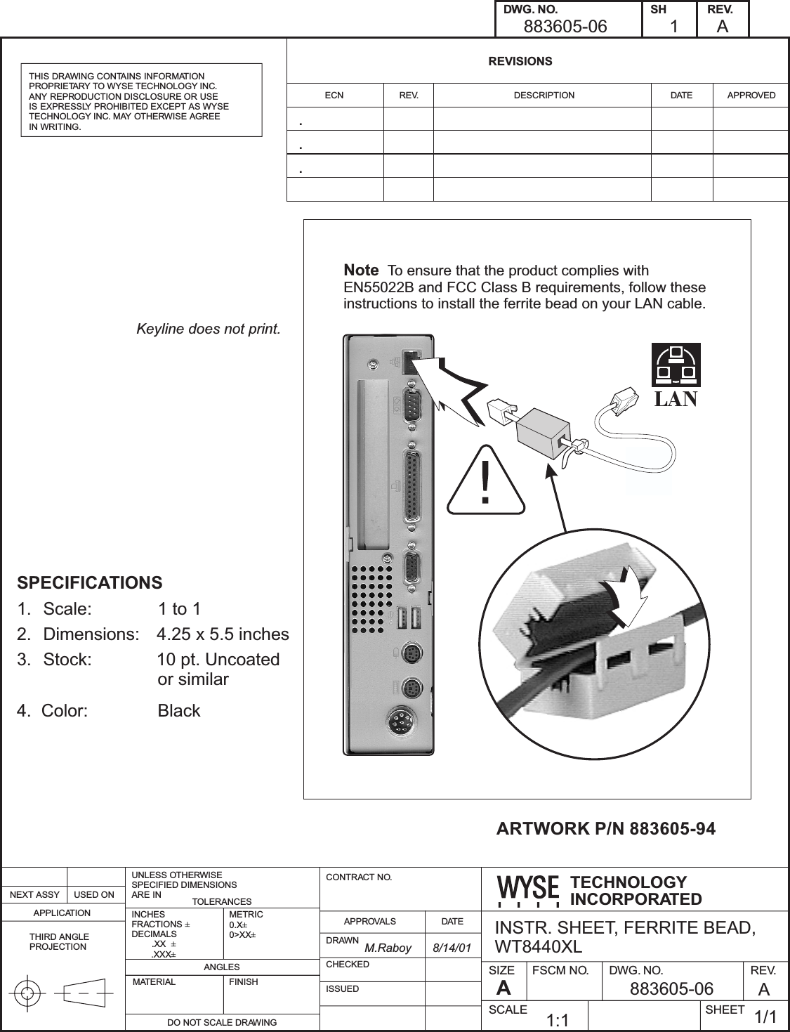SIZE FSCM NO. DWG. NO. REV.SHEETSCALETECHNOLOGYINCORPORATEDADWG. NO. SHREVISIONSECNNEXT ASSY USED ONAPPLICATIONTOLERANCESANGLESDO NOT SCALE DRAWINGMATERIAL FINISHDRAWNAPPROVALSCONTRACT NO.DATECHECKEDISSUEDREV. DESCRIPTION DATE APPROVEDREV.THIS DRAWING CONTAINS INFORMATIONPROPRIETARY TO WYSE TECHNOLOGY INC.ANY REPRODUCTION DISCLOSURE OR USEIS EXPRESSLY PROHIBITED EXCEPT AS WYSETECHNOLOGY INC. MAY OTHERWISE AGREEIN WRITING.UNLESS OTHERWISESPECIFIED DIMENSIONSARE ININCHESFRACTIONSDECIMALS.XX.XXX±±±METRIC0.X0>XX±±THIRD ANGLEPROJECTIONNote To ensure that the product complies withEN55022B and FCC Class B requirements, follow theseinstructions to install the ferrite bead on your LAN cable.LANINSTR. SHEET, FERRITE BEAD,WT8440XL883605-06883605-06 A1/11:1A1M.Raboy 8/14/01ARTWORK P/N 883605-94...Keyline does not print.SPECIFICATIONS1. Scale: 1 to 12. Dimensions: 4.25 x 5.5 inches3. Stock: 10 pt. Uncoatedor similar4. Color: Black