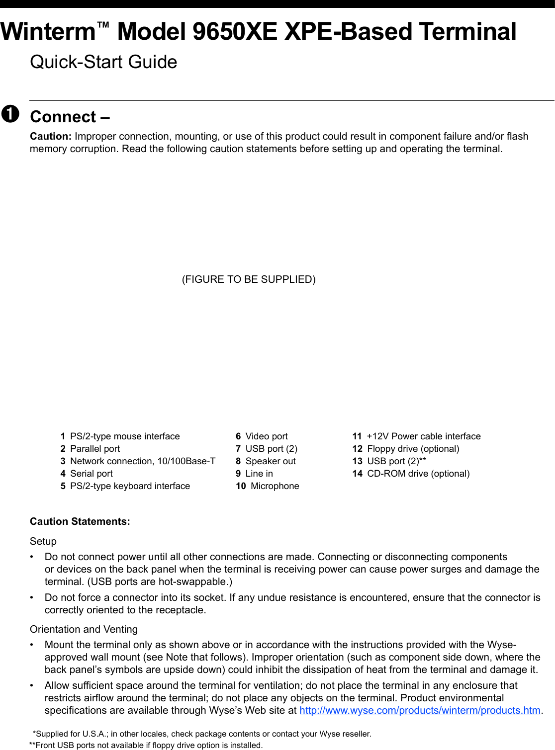 Winterm™ Model 9650XE XPE-Based TerminalQuick-Start Guide➊Connect – Caution: Improper connection, mounting, or use of this product could result in component failure and/or flash memory corruption. Read the following caution statements before setting up and operating the terminal. (FIGURE TO BE SUPPLIED)Caution Statements:Setup• Do not connect power until all other connections are made. Connecting or disconnecting components or devices on the back panel when the terminal is receiving power can cause power surges and damage the terminal. (USB ports are hot-swappable.)• Do not force a connector into its socket. If any undue resistance is encountered, ensure that the connector is correctly oriented to the receptacle.Orientation and Venting• Mount the terminal only as shown above or in accordance with the instructions provided with the Wyse- approved wall mount (see Note that follows). Improper orientation (such as component side down, where the back panel’s symbols are upside down) could inhibit the dissipation of heat from the terminal and damage it.• Allow sufficient space around the terminal for ventilation; do not place the terminal in any enclosure that restricts airflow around the terminal; do not place any objects on the terminal. Product environmental specifications are available through Wyse’s Web site at http://www.wyse.com/products/winterm/products.htm.1PS/2-type mouse interface 6Video port 11 +12V Power cable interface2Parallel port 7USB port (2) 12 Floppy drive (optional)3Network connection, 10/100Base-T 8Speaker out 13 USB port (2)**4Serial port 9Line in 14 CD-ROM drive (optional)5PS/2-type keyboard interface 10 Microphone*Supplied for U.S.A.; in other locales, check package contents or contact your Wyse reseller.**Front USB ports not available if floppy drive option is installed.