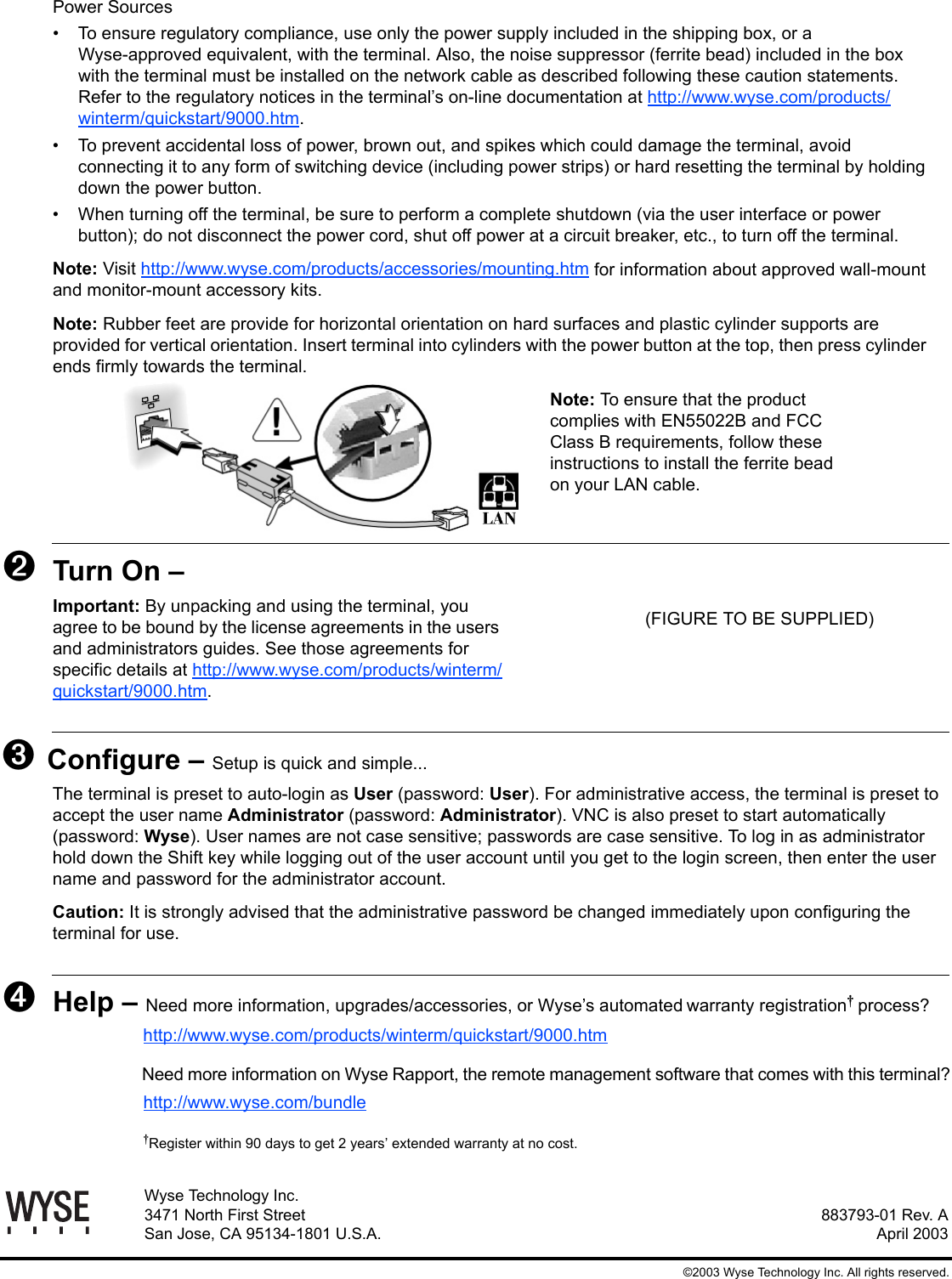883793-01 Rev. AApril 2003Wyse Technology Inc.3471 North First StreetSan Jose, CA 95134-1801 U.S.A.©2003 Wyse Technology Inc. All rights reserved.Power Sources• To ensure regulatory compliance, use only the power supply included in the shipping box, or a Wyse-approved equivalent, with the terminal. Also, the noise suppressor (ferrite bead) included in the box with the terminal must be installed on the network cable as described following these caution statements. Refer to the regulatory notices in the terminal’s on-line documentation at http://www.wyse.com/products/winterm/quickstart/9000.htm.• To prevent accidental loss of power, brown out, and spikes which could damage the terminal, avoid connecting it to any form of switching device (including power strips) or hard resetting the terminal by holding down the power button.• When turning off the terminal, be sure to perform a complete shutdown (via the user interface or power button); do not disconnect the power cord, shut off power at a circuit breaker, etc., to turn off the terminal.Note: Visit http://www.wyse.com/products/accessories/mounting.htm for information about approved wall-mount and monitor-mount accessory kits.Note: Rubber feet are provide for horizontal orientation on hard surfaces and plastic cylinder supports are provided for vertical orientation. Insert terminal into cylinders with the power button at the top, then press cylinder ends firmly towards the terminal.Note: To ensure that the product complies with EN55022B and FCC Class B requirements, follow these instructions to install the ferrite bead on your LAN cable.➋Turn On – Important: By unpacking and using the terminal, youagree to be bound by the license agreements in the users and administrators guides. See those agreements for specific details at http://www.wyse.com/products/winterm/quickstart/9000.htm.➌ Configure – Setup is quick and simple...The terminal is preset to auto-login as User (password: User). For administrative access, the terminal is preset to accept the user name Administrator (password: Administrator). VNC is also preset to start automatically (password: Wyse). User names are not case sensitive; passwords are case sensitive. To log in as administrator hold down the Shift key while logging out of the user account until you get to the login screen, then enter the user name and password for the administrator account.Caution: It is strongly advised that the administrative password be changed immediately upon configuring the terminal for use. ➍Help – Need more information, upgrades/accessories, or Wyse’s automatedwarranty registration process?http://www.wyse.com/products/winterm/quickstart/9000.htmNeed more information on Wyse Rapport, the remote management software that comes with this terminal?http://www.wyse.com/bundleRegister within 90 days to get 2 years’ extended warranty at no cost.(FIGURE TO BE SUPPLIED)