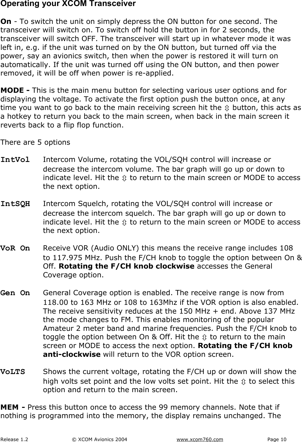 Release 1.2  &copy; XCOM Avionics 2004       www.xcom760.com Page 10               Operating your XCOM Transceiver  On - To switch the unit on simply depress the ON button for one second. The transceiver will switch on. To switch off hold the button in for 2 seconds, the transceiver will switch OFF. The transceiver will start up in whatever mode it was left in, e.g. if the unit was turned on by the ON button, but turned off via the power, say an avionics switch, then when the power is restored it will turn on automatically. If the unit was turned off using the ON button, and then power removed, it will be off when power is re-applied.  MODE - This is the main menu button for selecting various user options and for displaying the voltage. To activate the first option push the button once, at any time you want to go back to the main receiving screen hit the &Uacute; button, this acts as a hotkey to return you back to the main screen, when back in the main screen it reverts back to a flip flop function.  There are 5 options  IntVol  Intercom Volume, rotating the VOL/SQH control will increase or decrease the intercom volume. The bar graph will go up or down to indicate level. Hit the &Uacute; to return to the main screen or MODE to access the next option.  IntSQH  Intercom Squelch, rotating the VOL/SQH control will increase or decrease the intercom squelch. The bar graph will go up or down to indicate level. Hit the &Uacute; to return to the main screen or MODE to access the next option.  VoR On  Receive VOR (Audio ONLY) this means the receive range includes 108 to 117.975 MHz. Push the F/CH knob to toggle the option between On &amp; Off. Rotating the F/CH knob clockwise accesses the General Coverage option.  Gen On  General Coverage option is enabled. The receive range is now from 118.00 to 163 MHz or 108 to 163Mhz if the VOR option is also enabled. The receive sensitivity reduces at the 150 MHz + end. Above 137 MHz the mode changes to FM. This enables monitoring of the popular Amateur 2 meter band and marine frequencies. Push the F/CH knob to toggle the option between On &amp; Off. Hit the &Uacute; to return to the main screen or MODE to access the next option. Rotating the F/CH knob anti-clockwise will return to the VOR option screen.  VoLTS  Shows the current voltage, rotating the F/CH up or down will show the high volts set point and the low volts set point. Hit the &Uacute; to select this option and return to the main screen.  MEM - Press this button once to access the 99 memory channels. Note that if nothing is programmed into the memory, the display remains unchanged. The 