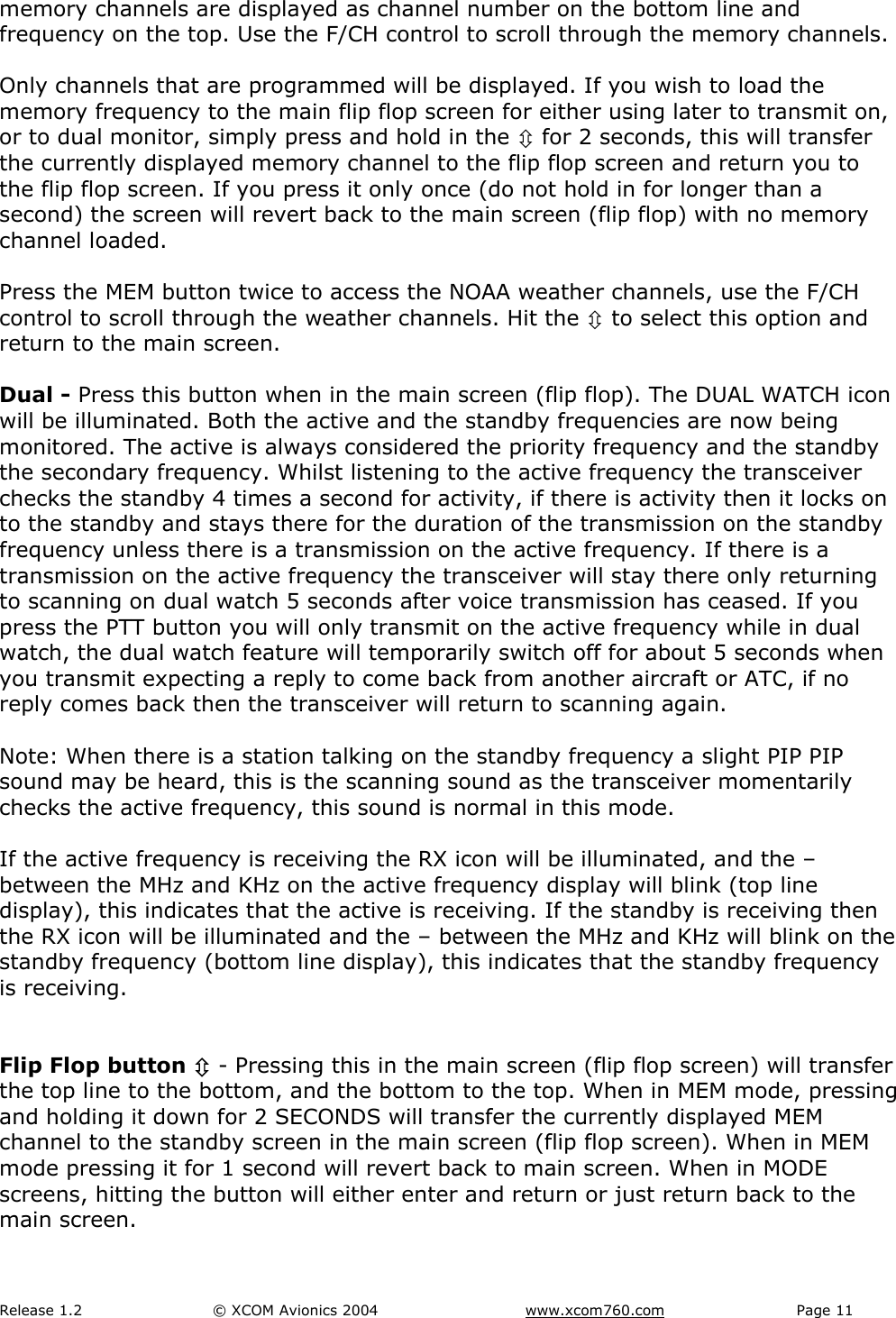 Release 1.2  &copy; XCOM Avionics 2004       www.xcom760.com Page 11               memory channels are displayed as channel number on the bottom line and frequency on the top. Use the F/CH control to scroll through the memory channels.   Only channels that are programmed will be displayed. If you wish to load the memory frequency to the main flip flop screen for either using later to transmit on, or to dual monitor, simply press and hold in the &Uacute; for 2 seconds, this will transfer the currently displayed memory channel to the flip flop screen and return you to the flip flop screen. If you press it only once (do not hold in for longer than a second) the screen will revert back to the main screen (flip flop) with no memory channel loaded.  Press the MEM button twice to access the NOAA weather channels, use the F/CH control to scroll through the weather channels. Hit the &Uacute; to select this option and return to the main screen.  Dual - Press this button when in the main screen (flip flop). The DUAL WATCH icon will be illuminated. Both the active and the standby frequencies are now being monitored. The active is always considered the priority frequency and the standby the secondary frequency. Whilst listening to the active frequency the transceiver checks the standby 4 times a second for activity, if there is activity then it locks on to the standby and stays there for the duration of the transmission on the standby frequency unless there is a transmission on the active frequency. If there is a transmission on the active frequency the transceiver will stay there only returning to scanning on dual watch 5 seconds after voice transmission has ceased. If you press the PTT button you will only transmit on the active frequency while in dual watch, the dual watch feature will temporarily switch off for about 5 seconds when you transmit expecting a reply to come back from another aircraft or ATC, if no reply comes back then the transceiver will return to scanning again.  Note: When there is a station talking on the standby frequency a slight PIP PIP sound may be heard, this is the scanning sound as the transceiver momentarily checks the active frequency, this sound is normal in this mode.  If the active frequency is receiving the RX icon will be illuminated, and the &ndash; between the MHz and KHz on the active frequency display will blink (top line display), this indicates that the active is receiving. If the standby is receiving then the RX icon will be illuminated and the &ndash; between the MHz and KHz will blink on the standby frequency (bottom line display), this indicates that the standby frequency is receiving.   Flip Flop button &Uacute; - Pressing this in the main screen (flip flop screen) will transfer the top line to the bottom, and the bottom to the top. When in MEM mode, pressing and holding it down for 2 SECONDS will transfer the currently displayed MEM channel to the standby screen in the main screen (flip flop screen). When in MEM mode pressing it for 1 second will revert back to main screen. When in MODE screens, hitting the button will either enter and return or just return back to the main screen.  