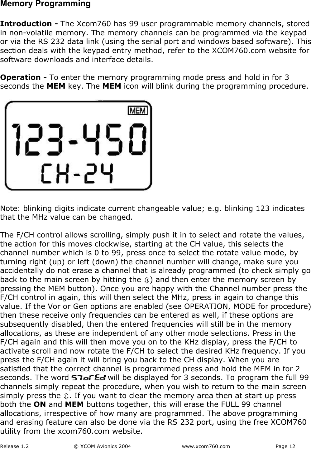 Release 1.2  &copy; XCOM Avionics 2004       www.xcom760.com Page 12               Memory Programming  Introduction - The Xcom760 has 99 user programmable memory channels, stored in non-volatile memory. The memory channels can be programmed via the keypad or via the RS 232 data link (using the serial port and windows based software). This section deals with the keypad entry method, refer to the XCOM760.com website for software downloads and interface details.  Operation - To enter the memory programming mode press and hold in for 3 seconds the MEM key. The MEM icon will blink during the programming procedure.    Note: blinking digits indicate current changeable value; e.g. blinking 123 indicates that the MHz value can be changed.  The F/CH control allows scrolling, simply push it in to select and rotate the values, the action for this moves clockwise, starting at the CH value, this selects the channel number which is 0 to 99, press once to select the rotate value mode, by turning right (up) or left (down) the channel number will change, make sure you accidentally do not erase a channel that is already programmed (to check simply go back to the main screen by hitting the &Uacute;) and then enter the memory screen by pressing the MEM button). Once you are happy with the Channel number press the F/CH control in again, this will then select the MHz, press in again to change this value. If the Vor or Gen options are enabled (see OPERATION, MODE for procedure) then these receive only frequencies can be entered as well, if these options are subsequently disabled, then the entered frequencies will still be in the memory allocations, as these are independent of any other mode selections. Press in the F/CH again and this will then move you on to the KHz display, press the F/CH to activate scroll and now rotate the F/CH to select the desired KHz frequency. If you press the F/CH again it will bring you back to the CH display. When you are satisfied that the correct channel is programmed press and hold the MEM in for 2 seconds. The word   will be displayed for 3 seconds. To program the full 99 channels simply repeat the procedure, when you wish to return to the main screen simply press the &Uacute;. If you want to clear the memory area then at start up press both the ON and MEM buttons together, this will erase the FULL 99 channel allocations, irrespective of how many are programmed. The above programming and erasing feature can also be done via the RS 232 port, using the free XCOM760 utility from the xcom760.com website. 