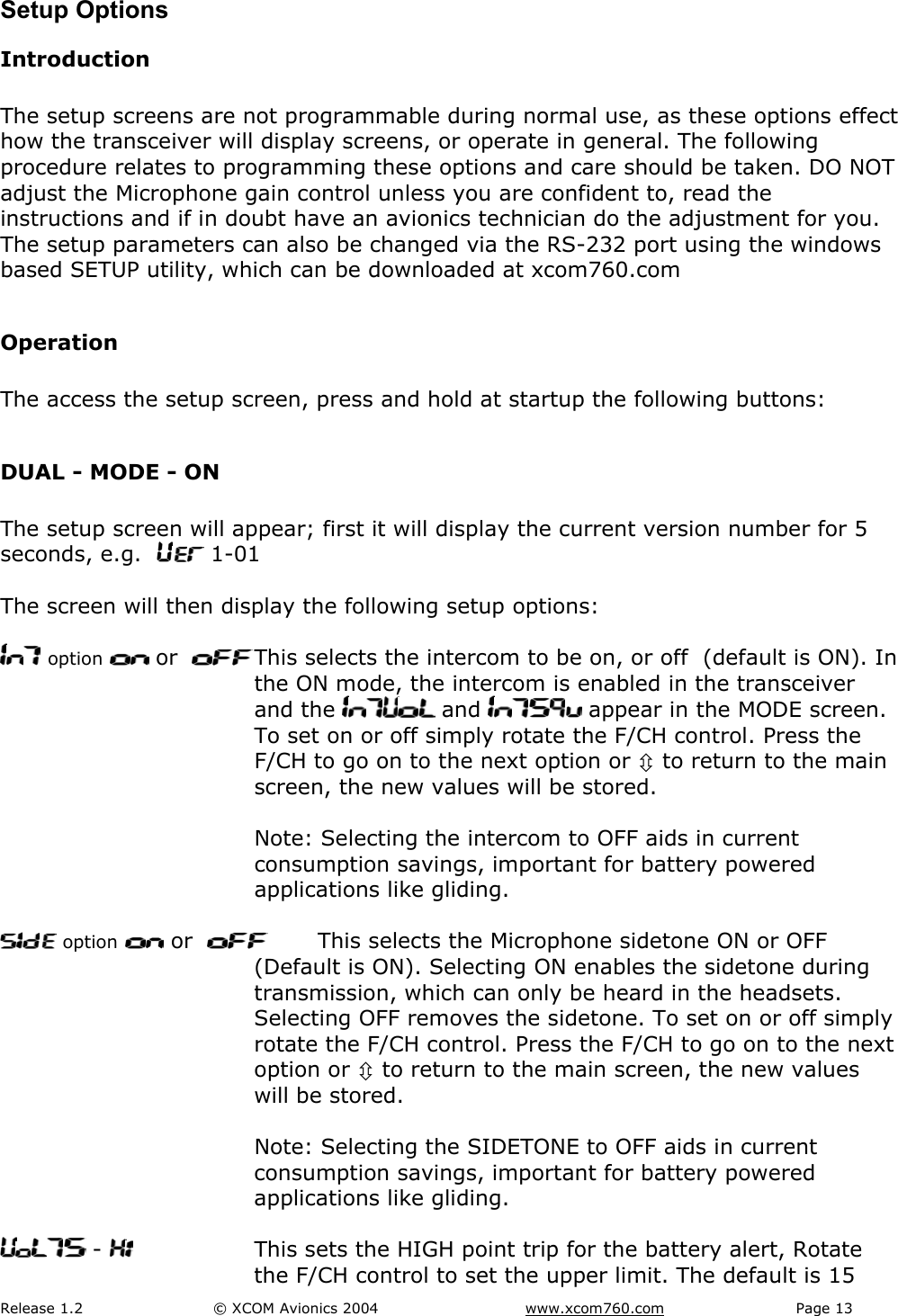 Release 1.2  &copy; XCOM Avionics 2004       www.xcom760.com Page 13               Setup Options Introduction  The setup screens are not programmable during normal use, as these options effect how the transceiver will display screens, or operate in general. The following procedure relates to programming these options and care should be taken. DO NOT adjust the Microphone gain control unless you are confident to, read the instructions and if in doubt have an avionics technician do the adjustment for you. The setup parameters can also be changed via the RS-232 port using the windows based SETUP utility, which can be downloaded at xcom760.com   Operation  The access the setup screen, press and hold at startup the following buttons:  DUAL - MODE - ON  The setup screen will appear; first it will display the current version number for 5 seconds, e.g.    1-01  The screen will then display the following setup options:   option  or    This selects the intercom to be on, or off  (default is ON). In the ON mode, the intercom is enabled in the transceiver and the   and   appear in the MODE screen. To set on or off simply rotate the F/CH control. Press the F/CH to go on to the next option or &Uacute; to return to the main screen, the new values will be stored.     Note: Selecting the intercom to OFF aids in current consumption savings, important for battery powered applications like gliding.   option  or     This selects the Microphone sidetone ON or OFF (Default is ON). Selecting ON enables the sidetone during transmission, which can only be heard in the headsets. Selecting OFF removes the sidetone. To set on or off simply rotate the F/CH control. Press the F/CH to go on to the next option or &Uacute; to return to the main screen, the new values will be stored.    Note: Selecting the SIDETONE to OFF aids in current consumption savings, important for battery powered applications like gliding.   -    This sets the HIGH point trip for the battery alert, Rotate the F/CH control to set the upper limit. The default is 15 