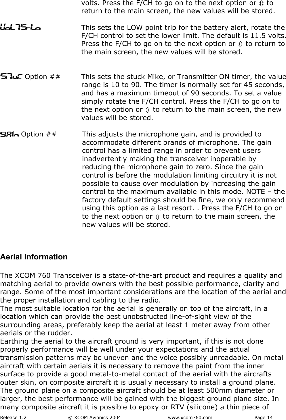 Release 1.2  &copy; XCOM Avionics 2004       www.xcom760.com Page 14               volts. Press the F/CH to go on to the next option or &Uacute; to return to the main screen, the new values will be stored.  -  This sets the LOW point trip for the battery alert, rotate the F/CH control to set the lower limit. The default is 11.5 volts. Press the F/CH to go on to the next option or &Uacute; to return to the main screen, the new values will be stored.    Option ##  This sets the stuck Mike, or Transmitter ON timer, the value range is 10 to 90. The timer is normally set for 45 seconds, and has a maximum timeout of 90 seconds. To set a value simply rotate the F/CH control. Press the F/CH to go on to the next option or &Uacute; to return to the main screen, the new values will be stored.   Option ##  This adjusts the microphone gain, and is provided to accommodate different brands of microphone. The gain control has a limited range in order to prevent users inadvertently making the transceiver inoperable by reducing the microphone gain to zero. Since the gain control is before the modulation limiting circuitry it is not possible to cause over modulation by increasing the gain control to the maximum available in this mode. NOTE &ndash; the factory default settings should be fine, we only recommend using this option as a last resort. . Press the F/CH to go on to the next option or &Uacute; to return to the main screen, the new values will be stored.  Aerial Information  The XCOM 760 Transceiver is a state-of-the-art product and requires a quality and matching aerial to provide owners with the best possible performance, clarity and range. Some of the most important considerations are the location of the aerial and the proper installation and cabling to the radio. The most suitable location for the aerial is generally on top of the aircraft, in a location which can provide the best unobstructed line-of-sight view of the surrounding areas, preferably keep the aerial at least 1 meter away from other aerials or the rudder. Earthing the aerial to the aircraft ground is very important, if this is not done properly performance will be well under your expectations and the actual transmission patterns may be uneven and the voice possibly unreadable. On metal aircraft with certain aerials it is necessary to remove the paint from the inner surface to provide a good metal-to-metal contact of the aerial with the aircrafts outer skin, on composite aircraft it is usually necessary to install a ground plane. The ground plane on a composite aircraft should be at least 500mm diameter or larger, the best performance will be gained with the biggest ground plane size. In many composite aircraft it is possible to epoxy or RTV (silicone) a thin piece of 
