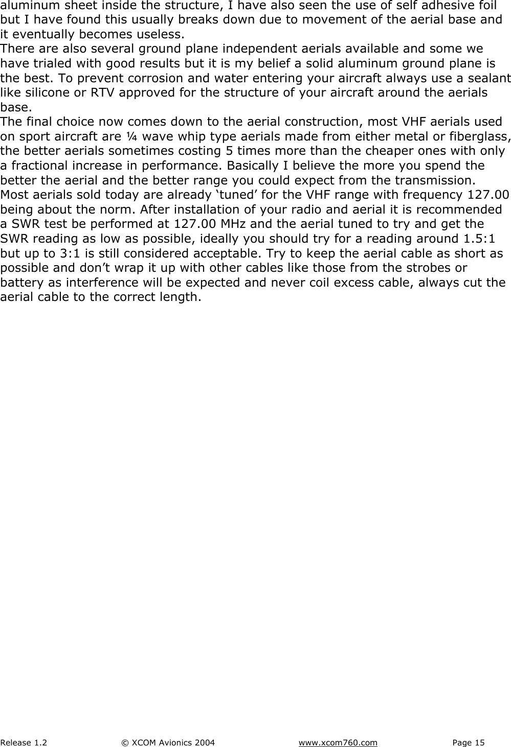 Release 1.2  &copy; XCOM Avionics 2004       www.xcom760.com Page 15               aluminum sheet inside the structure, I have also seen the use of self adhesive foil but I have found this usually breaks down due to movement of the aerial base and it eventually becomes useless. There are also several ground plane independent aerials available and some we have trialed with good results but it is my belief a solid aluminum ground plane is the best. To prevent corrosion and water entering your aircraft always use a sealant like silicone or RTV approved for the structure of your aircraft around the aerials base. The final choice now comes down to the aerial construction, most VHF aerials used on sport aircraft are &frac14; wave whip type aerials made from either metal or fiberglass, the better aerials sometimes costing 5 times more than the cheaper ones with only a fractional increase in performance. Basically I believe the more you spend the better the aerial and the better range you could expect from the transmission.  Most aerials sold today are already &lsquo;tuned&rsquo; for the VHF range with frequency 127.00 being about the norm. After installation of your radio and aerial it is recommended a SWR test be performed at 127.00 MHz and the aerial tuned to try and get the SWR reading as low as possible, ideally you should try for a reading around 1.5:1 but up to 3:1 is still considered acceptable. Try to keep the aerial cable as short as possible and don&rsquo;t wrap it up with other cables like those from the strobes or battery as interference will be expected and never coil excess cable, always cut the aerial cable to the correct length. 
