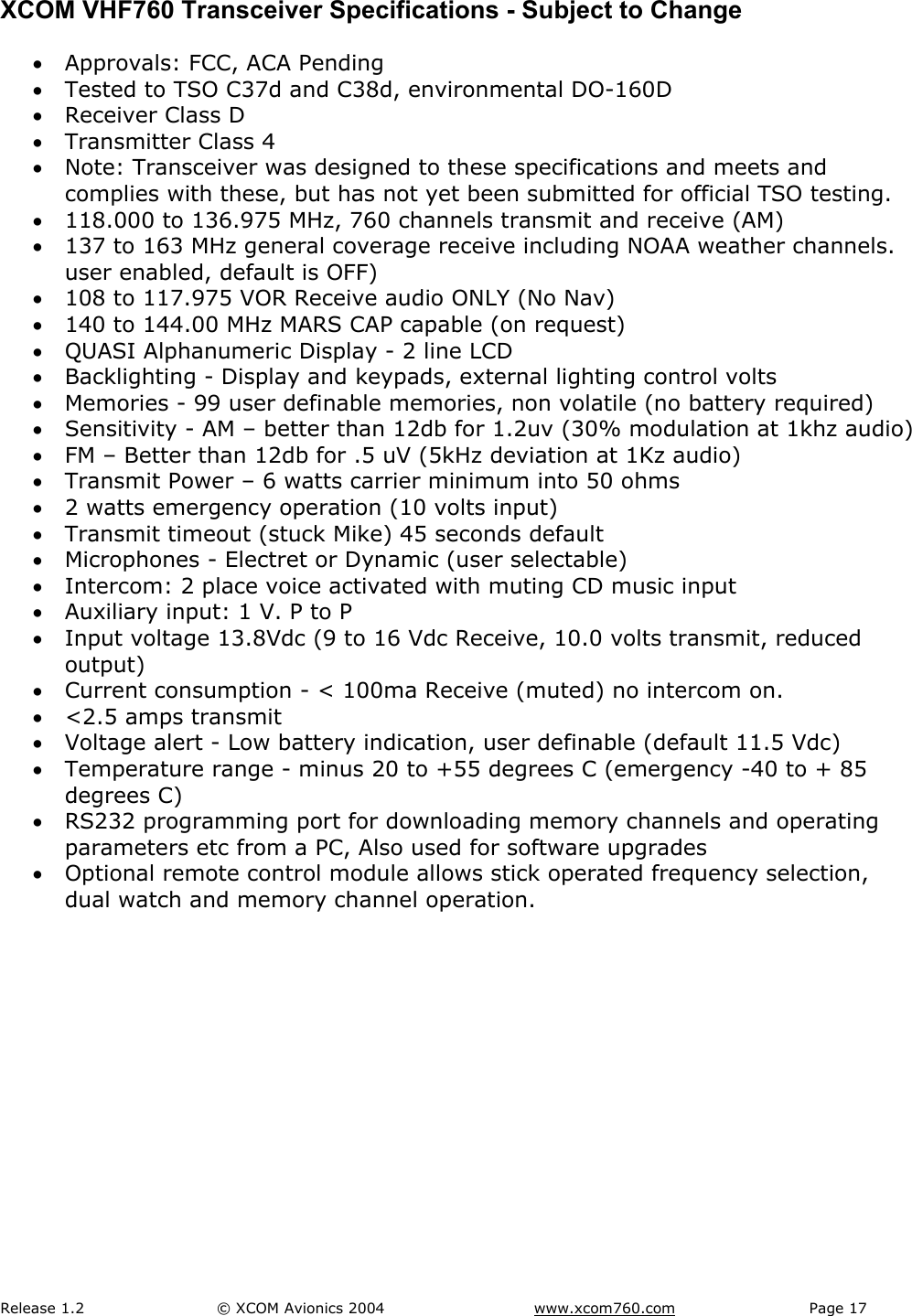 Release 1.2  &copy; XCOM Avionics 2004       www.xcom760.com Page 17               XCOM VHF760 Transceiver Specifications - Subject to Change &bull; Approvals: FCC, ACA Pending &bull; Tested to TSO C37d and C38d, environmental DO-160D &bull; Receiver Class D &bull; Transmitter Class 4 &bull; Note: Transceiver was designed to these specifications and meets and complies with these, but has not yet been submitted for official TSO testing. &bull; 118.000 to 136.975 MHz, 760 channels transmit and receive (AM) &bull; 137 to 163 MHz general coverage receive including NOAA weather channels. user enabled, default is OFF) &bull; 108 to 117.975 VOR Receive audio ONLY (No Nav) &bull; 140 to 144.00 MHz MARS CAP capable (on request) &bull; QUASI Alphanumeric Display - 2 line LCD  &bull; Backlighting - Display and keypads, external lighting control volts &bull; Memories - 99 user definable memories, non volatile (no battery required) &bull; Sensitivity - AM &ndash; better than 12db for 1.2uv (30% modulation at 1khz audio) &bull; FM &ndash; Better than 12db for .5 uV (5kHz deviation at 1Kz audio) &bull; Transmit Power &ndash; 6 watts carrier minimum into 50 ohms &bull; 2 watts emergency operation (10 volts input) &bull; Transmit timeout (stuck Mike) 45 seconds default &bull; Microphones - Electret or Dynamic (user selectable) &bull; Intercom: 2 place voice activated with muting CD music input &bull; Auxiliary input: 1 V. P to P &bull; Input voltage 13.8Vdc (9 to 16 Vdc Receive, 10.0 volts transmit, reduced output) &bull; Current consumption - < 100ma Receive (muted) no intercom on. &bull; <2.5 amps transmit  &bull; Voltage alert - Low battery indication, user definable (default 11.5 Vdc) &bull; Temperature range - minus 20 to +55 degrees C (emergency -40 to + 85 degrees C) &bull; RS232 programming port for downloading memory channels and operating parameters etc from a PC, Also used for software upgrades &bull; Optional remote control module allows stick operated frequency selection, dual watch and memory channel operation. 