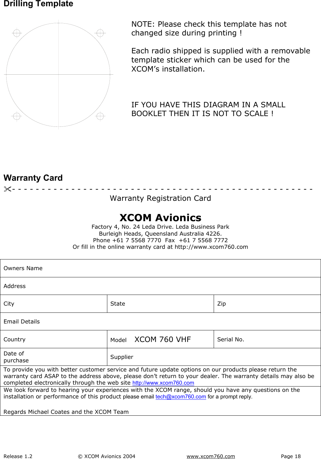 Release 1.2  &copy; XCOM Avionics 2004       www.xcom760.com Page 18               Drilling Template   NOTE: Please check this template has not changed size during printing !  Each radio shipped is supplied with a removable template sticker which can be used for the XCOM&rsquo;s installation.    IF YOU HAVE THIS DIAGRAM IN A SMALL BOOKLET THEN IT IS NOT TO SCALE !    Warranty Card - - - - - - - - - - - - - - - - - - - - - - - - - - - - - - - - - - - - - - - - - - - - - - - - - - -  Warranty Registration Card  XCOM Avionics Factory 4, No. 24 Leda Drive. Leda Business Park Burleigh Heads, Queensland Australia 4226. Phone +61 7 5568 7770  Fax  +61 7 5568 7772 Or fill in the online warranty card at http://www.xcom760.com  Owners Name Address City State Zip Email Details Country  Model    XCOM 760 VHF  Serial No. Date of purchase  Supplier To provide you with better customer service and future update options on our products please return the warranty card ASAP to the address above, please don&rsquo;t return to your dealer. The warranty details may also be completed electronically through the web site http://www.xcom760.com   We look forward to hearing your experiences with the XCOM range, should you have any questions on the installation or performance of this product please email tech@xcom760.com for a prompt reply. Regards Michael Coates and the XCOM Team  