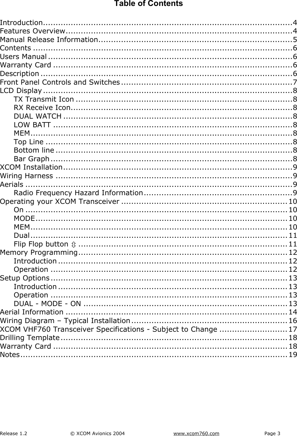 Release 1.2  &copy; XCOM Avionics 2004       www.xcom760.com Page 3               Table of Contents  Introduction...................................................................................................4 Features Overview..........................................................................................4 Manual Release Information.............................................................................5 Contents .......................................................................................................6 Users Manual .................................................................................................6 Warranty Card ...............................................................................................6 Description ....................................................................................................6 Front Panel Controls and Switches ....................................................................7 LCD Display ...................................................................................................8 TX Transmit Icon ......................................................................................8 RX Receive Icon........................................................................................8 DUAL WATCH ...........................................................................................8 LOW BATT ...............................................................................................8 MEM........................................................................................................8 Top Line ..................................................................................................8 Bottom line ..............................................................................................8 Bar Graph ................................................................................................8 XCOM Installation...........................................................................................9 Wiring Harness ..............................................................................................9 Aerials ..........................................................................................................9 Radio Frequency Hazard Information...........................................................9 Operating your XCOM Transceiver ..................................................................10 On ........................................................................................................10 MODE....................................................................................................10 MEM......................................................................................................10 Dual......................................................................................................11 Flip Flop button &Uacute;...................................................................................11 Memory Programming...................................................................................12 Introduction ...........................................................................................12 Operation ..............................................................................................12 Setup Options ..............................................................................................13 Introduction ...........................................................................................13 Operation ..............................................................................................13 DUAL - MODE - ON .................................................................................13 Aerial Information ........................................................................................14 Wiring Diagram &ndash; Typical Installation ..............................................................16 XCOM VHF760 Transceiver Specifications - Subject to Change ...........................17 Drilling Template ..........................................................................................18 Warranty Card .............................................................................................18 Notes..........................................................................................................19   