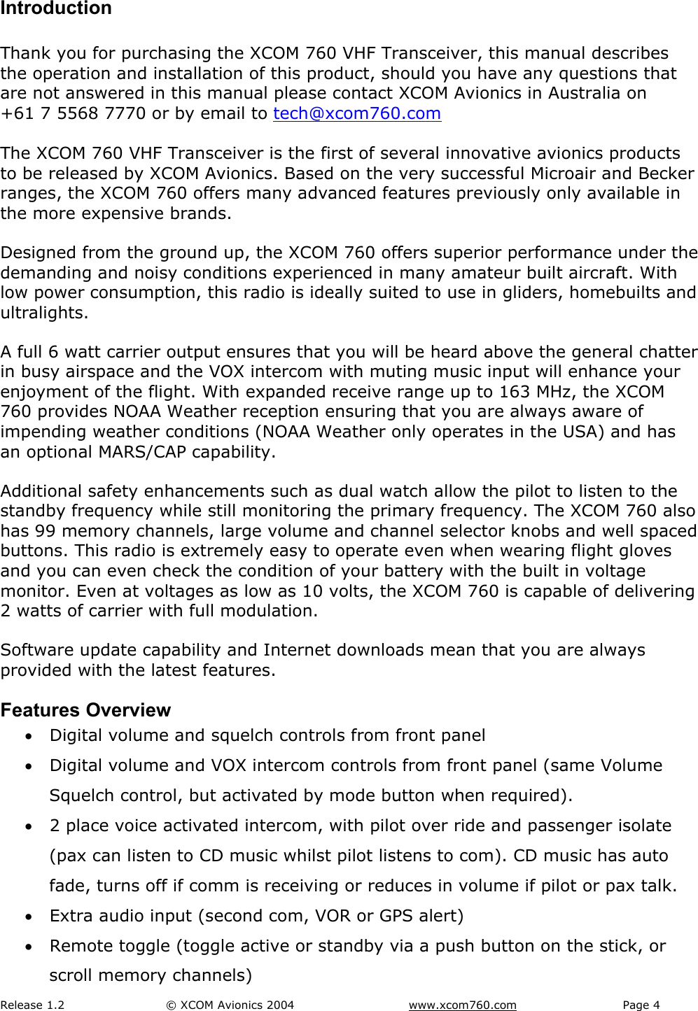 Release 1.2  &copy; XCOM Avionics 2004       www.xcom760.com Page 4               Introduction  Thank you for purchasing the XCOM 760 VHF Transceiver, this manual describes the operation and installation of this product, should you have any questions that are not answered in this manual please contact XCOM Avionics in Australia on +61 7 5568 7770 or by email to tech@xcom760.com  The XCOM 760 VHF Transceiver is the first of several innovative avionics products to be released by XCOM Avionics. Based on the very successful Microair and Becker ranges, the XCOM 760 offers many advanced features previously only available in the more expensive brands.  Designed from the ground up, the XCOM 760 offers superior performance under the demanding and noisy conditions experienced in many amateur built aircraft. With low power consumption, this radio is ideally suited to use in gliders, homebuilts and ultralights. A full 6 watt carrier output ensures that you will be heard above the general chatter in busy airspace and the VOX intercom with muting music input will enhance your enjoyment of the flight. With expanded receive range up to 163 MHz, the XCOM 760 provides NOAA Weather reception ensuring that you are always aware of impending weather conditions (NOAA Weather only operates in the USA) and has an optional MARS/CAP capability. Additional safety enhancements such as dual watch allow the pilot to listen to the standby frequency while still monitoring the primary frequency. The XCOM 760 also has 99 memory channels, large volume and channel selector knobs and well spaced buttons. This radio is extremely easy to operate even when wearing flight gloves and you can even check the condition of your battery with the built in voltage monitor. Even at voltages as low as 10 volts, the XCOM 760 is capable of delivering 2 watts of carrier with full modulation.  Software update capability and Internet downloads mean that you are always provided with the latest features. Features Overview &bull; Digital volume and squelch controls from front panel  &bull; Digital volume and VOX intercom controls from front panel (same Volume Squelch control, but activated by mode button when required). &bull; 2 place voice activated intercom, with pilot over ride and passenger isolate (pax can listen to CD music whilst pilot listens to com). CD music has auto fade, turns off if comm is receiving or reduces in volume if pilot or pax talk. &bull; Extra audio input (second com, VOR or GPS alert) &bull; Remote toggle (toggle active or standby via a push button on the stick, or scroll memory channels) 