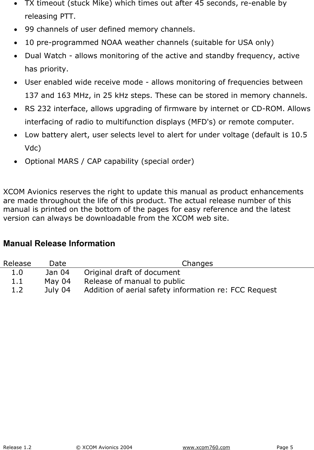 Release 1.2  &copy; XCOM Avionics 2004       www.xcom760.com Page 5               &bull; TX timeout (stuck Mike) which times out after 45 seconds, re-enable by releasing PTT. &bull; 99 channels of user defined memory channels. &bull; 10 pre-programmed NOAA weather channels (suitable for USA only) &bull; Dual Watch - allows monitoring of the active and standby frequency, active has priority. &bull; User enabled wide receive mode - allows monitoring of frequencies between 137 and 163 MHz, in 25 kHz steps. These can be stored in memory channels. &bull; RS 232 interface, allows upgrading of firmware by internet or CD-ROM. Allows interfacing of radio to multifunction displays (MFD's) or remote computer. &bull; Low battery alert, user selects level to alert for under voltage (default is 10.5 Vdc) &bull; Optional MARS / CAP capability (special order)  XCOM Avionics reserves the right to update this manual as product enhancements are made throughout the life of this product. The actual release number of this manual is printed on the bottom of the pages for easy reference and the latest version can always be downloadable from the XCOM web site.  Manual Release Information  Release Date  Changes 1.0  Jan 04  Original draft of document 1.1  May 04  Release of manual to public 1.2  July 04  Addition of aerial safety information re: FCC Request        
