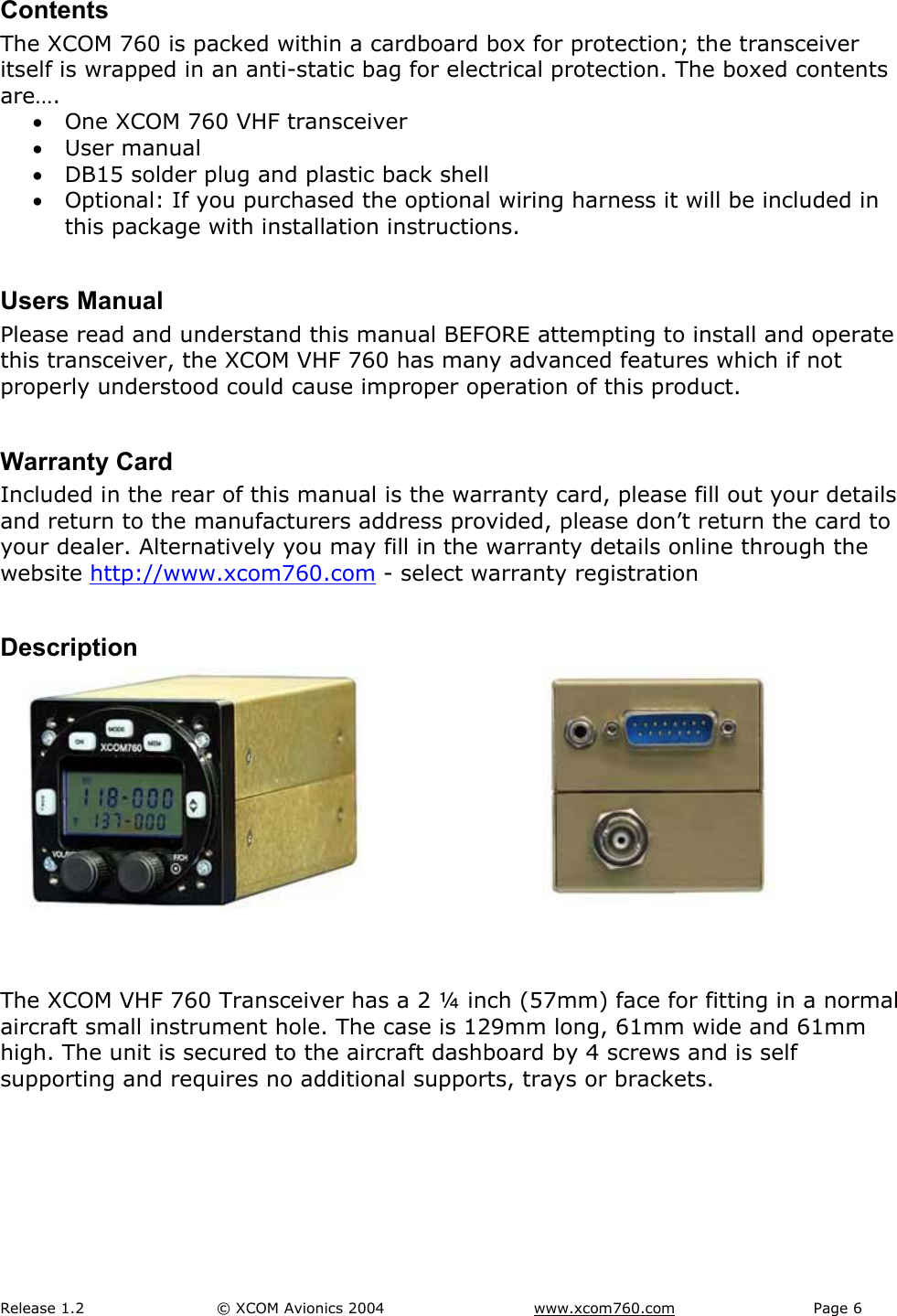 Release 1.2  &copy; XCOM Avionics 2004       www.xcom760.com Page 6               Contents The XCOM 760 is packed within a cardboard box for protection; the transceiver itself is wrapped in an anti-static bag for electrical protection. The boxed contents are&hellip;. &bull; One XCOM 760 VHF transceiver &bull; User manual &bull; DB15 solder plug and plastic back shell &bull; Optional: If you purchased the optional wiring harness it will be included in this package with installation instructions.  Users Manual Please read and understand this manual BEFORE attempting to install and operate this transceiver, the XCOM VHF 760 has many advanced features which if not properly understood could cause improper operation of this product.  Warranty Card Included in the rear of this manual is the warranty card, please fill out your details and return to the manufacturers address provided, please don&rsquo;t return the card to your dealer. Alternatively you may fill in the warranty details online through the website http://www.xcom760.com - select warranty registration  Description       The XCOM VHF 760 Transceiver has a 2 &frac14; inch (57mm) face for fitting in a normal aircraft small instrument hole. The case is 129mm long, 61mm wide and 61mm high. The unit is secured to the aircraft dashboard by 4 screws and is self supporting and requires no additional supports, trays or brackets.  