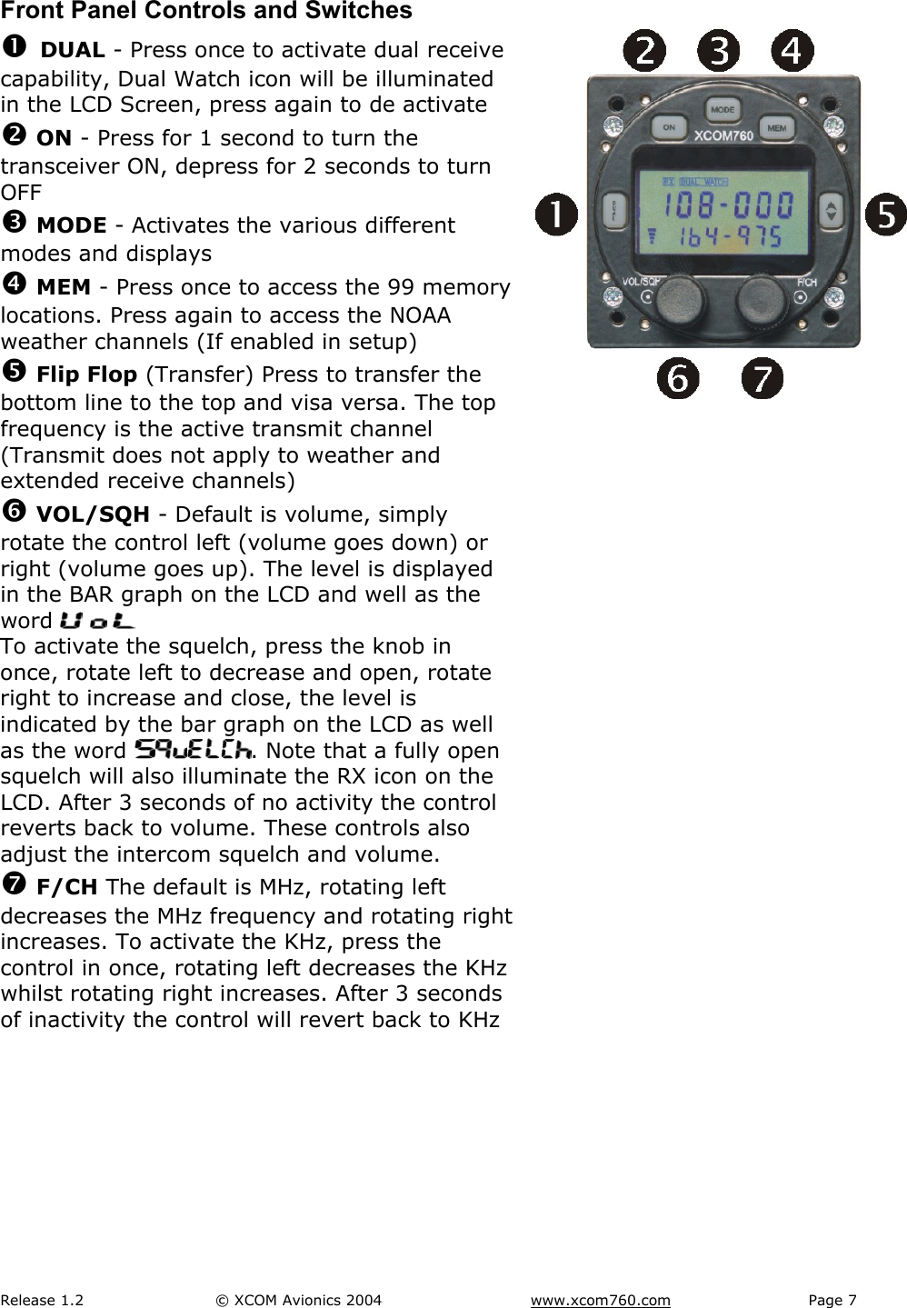 Release 1.2  &copy; XCOM Avionics 2004       www.xcom760.com Page 7               Front Panel Controls and Switches n DUAL - Press once to activate dual receive capability, Dual Watch icon will be illuminated in the LCD Screen, press again to de activate o ON - Press for 1 second to turn the transceiver ON, depress for 2 seconds to turn OFF p MODE - Activates the various different modes and displays q MEM - Press once to access the 99 memory locations. Press again to access the NOAA weather channels (If enabled in setup) r Flip Flop (Transfer) Press to transfer the bottom line to the top and visa versa. The top frequency is the active transmit channel (Transmit does not apply to weather and extended receive channels) s VOL/SQH - Default is volume, simply rotate the control left (volume goes down) or right (volume goes up). The level is displayed in the BAR graph on the LCD and well as the word       To activate the squelch, press the knob in once, rotate left to decrease and open, rotate right to increase and close, the level is indicated by the bar graph on the LCD as well as the word  . Note that a fully open squelch will also illuminate the RX icon on the LCD. After 3 seconds of no activity the control reverts back to volume. These controls also adjust the intercom squelch and volume.  t F/CH The default is MHz, rotating left decreases the MHz frequency and rotating right increases. To activate the KHz, press the control in once, rotating left decreases the KHz whilst rotating right increases. After 3 seconds of inactivity the control will revert back to KHz          