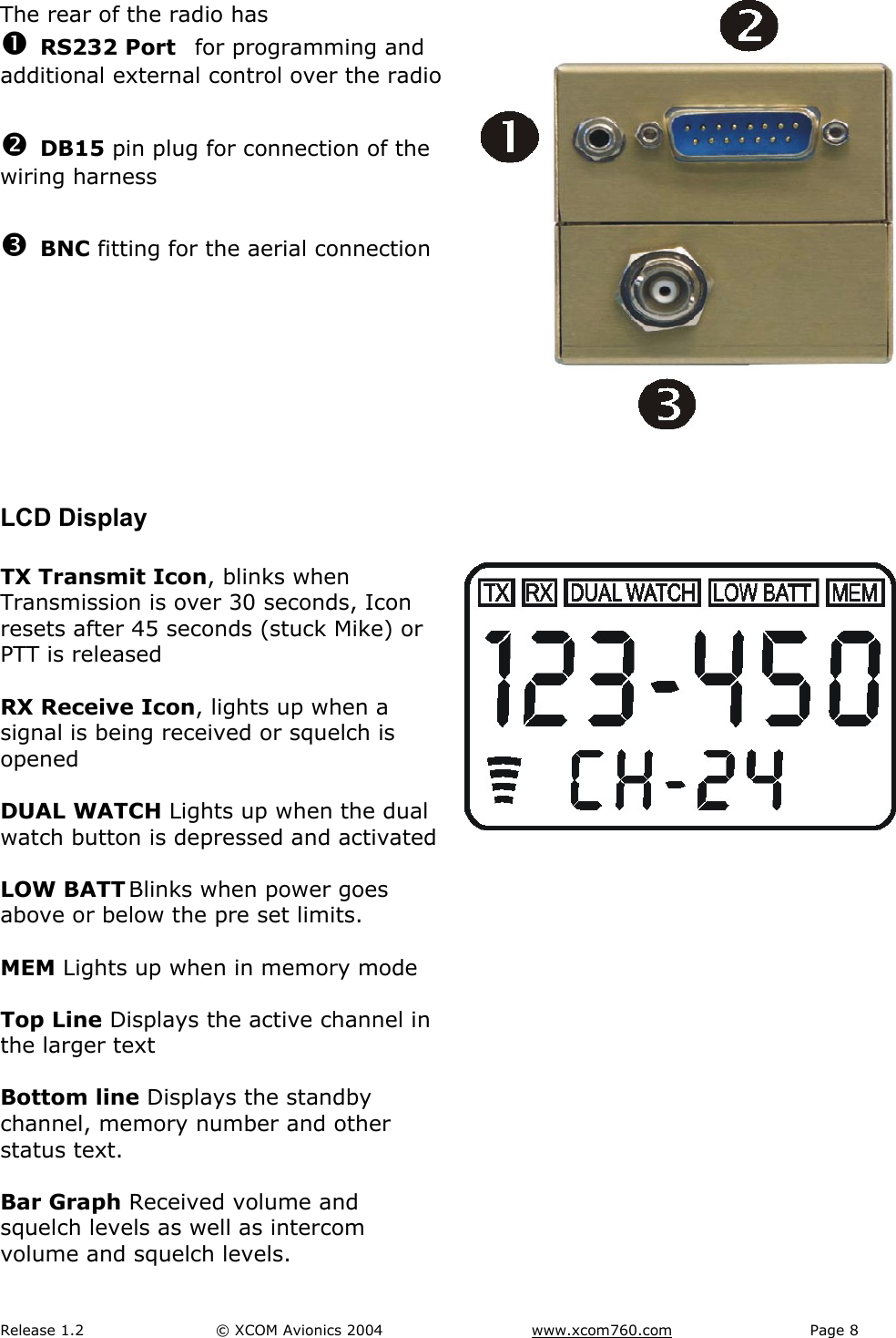 Release 1.2  &copy; XCOM Avionics 2004       www.xcom760.com Page 8               The rear of the radio has n RS232 Port  for programming and additional external control over the radio  o DB15 pin plug for connection of the wiring harness  p BNC fitting for the aerial connection      LCD Display  TX Transmit Icon, blinks when Transmission is over 30 seconds, Icon resets after 45 seconds (stuck Mike) or PTT is released  RX Receive Icon, lights up when a signal is being received or squelch is opened  DUAL WATCH Lights up when the dual watch button is depressed and activated  LOW BATT Blinks when power goes above or below the pre set limits.  MEM Lights up when in memory mode  Top Line Displays the active channel in the larger text  Bottom line Displays the standby channel, memory number and other status text.  Bar Graph Received volume and squelch levels as well as intercom volume and squelch levels.    