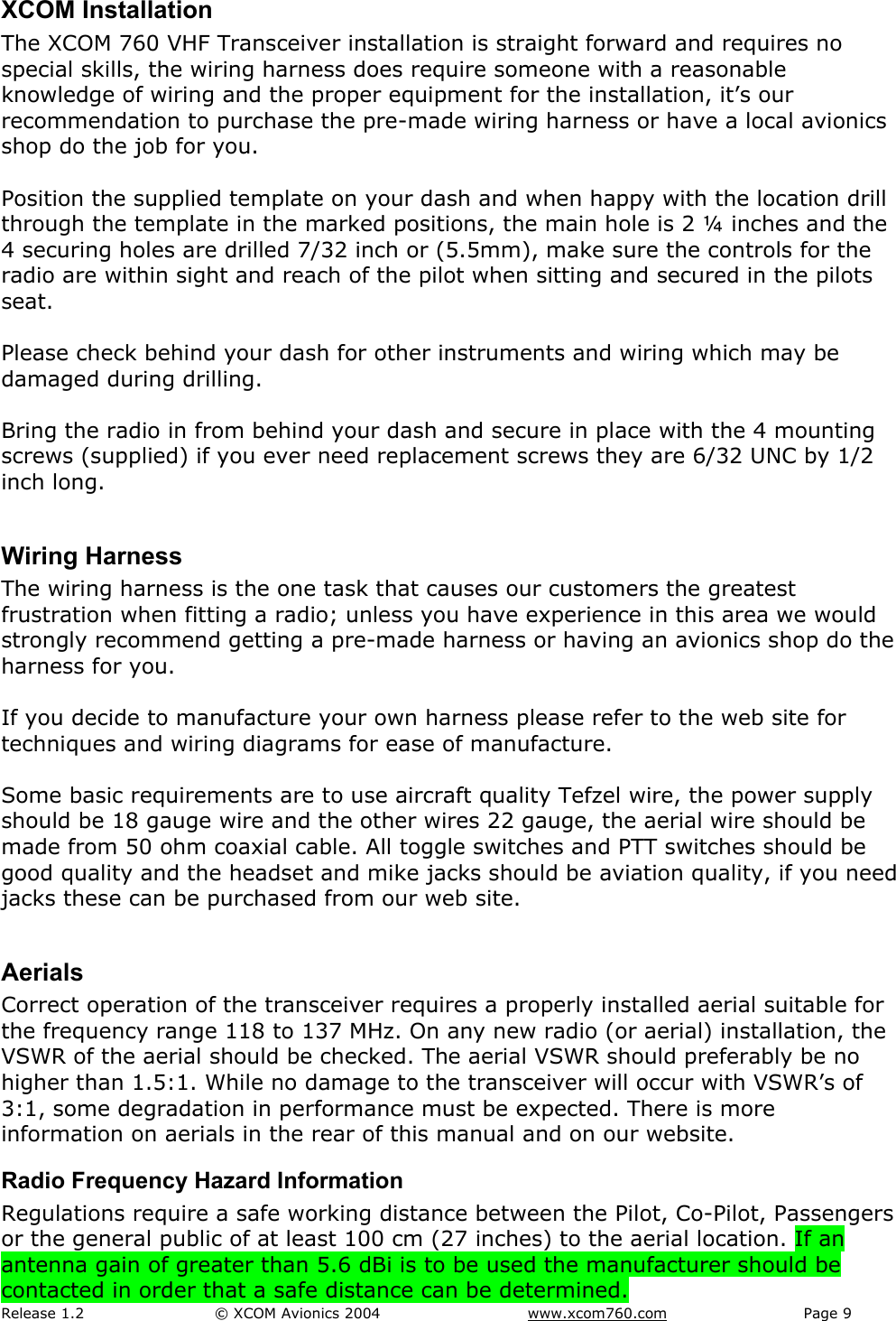 Release 1.2  &copy; XCOM Avionics 2004       www.xcom760.com Page 9               XCOM Installation The XCOM 760 VHF Transceiver installation is straight forward and requires no special skills, the wiring harness does require someone with a reasonable knowledge of wiring and the proper equipment for the installation, it&rsquo;s our recommendation to purchase the pre-made wiring harness or have a local avionics shop do the job for you.  Position the supplied template on your dash and when happy with the location drill through the template in the marked positions, the main hole is 2 &frac14; inches and the 4 securing holes are drilled 7/32 inch or (5.5mm), make sure the controls for the radio are within sight and reach of the pilot when sitting and secured in the pilots seat.  Please check behind your dash for other instruments and wiring which may be damaged during drilling.  Bring the radio in from behind your dash and secure in place with the 4 mounting screws (supplied) if you ever need replacement screws they are 6/32 UNC by 1/2 inch long.  Wiring Harness The wiring harness is the one task that causes our customers the greatest frustration when fitting a radio; unless you have experience in this area we would strongly recommend getting a pre-made harness or having an avionics shop do the harness for you.  If you decide to manufacture your own harness please refer to the web site for techniques and wiring diagrams for ease of manufacture.  Some basic requirements are to use aircraft quality Tefzel wire, the power supply should be 18 gauge wire and the other wires 22 gauge, the aerial wire should be made from 50 ohm coaxial cable. All toggle switches and PTT switches should be good quality and the headset and mike jacks should be aviation quality, if you need jacks these can be purchased from our web site.  Aerials Correct operation of the transceiver requires a properly installed aerial suitable for the frequency range 118 to 137 MHz. On any new radio (or aerial) installation, the VSWR of the aerial should be checked. The aerial VSWR should preferably be no higher than 1.5:1. While no damage to the transceiver will occur with VSWR&rsquo;s of 3:1, some degradation in performance must be expected. There is more information on aerials in the rear of this manual and on our website.  Radio Frequency Hazard Information Regulations require a safe working distance between the Pilot, Co-Pilot, Passengers or the general public of at least 100 cm (27 inches) to the aerial location. If an antenna gain of greater than 5.6 dBi is to be used the manufacturer should be contacted in order that a safe distance can be determined. 