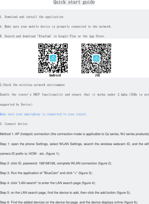   Quick start guide  1. Download and install the application A. Make sure your mobile device is properly connected to the network. B. Search and download &quot;BlueCam&quot; in Google Play or the App Store.            Android                     iOS 2.Check the wireless network environment Enable the  router&apos;s DHCP  functionality and ensure that it  works under  2.4ghz.(5GHz is not supported by Device) Make sure your smartphone is connected to your router. 3. Connect device Method 1: AP (hotspot) connection (the connection mode is applicable to QJ series, WJ series products) Step 1: open the phone Settings, select WLAN Settings, search the wireless webcam ID, and the wifi camera ID prefix is: HOW - etc. (figure 1); Step 2: click ID, password: 168168168, complete WLAN connection (figure 2); Step 3: Run the application of &quot;BlueCam&quot; and click &quot;+&quot; (figure 3); Step 4: click &quot;LAN search&quot; to enter the LAN search page (figure 4); Step 5: on the LAN search page, find the device to add, then click the add button (figure 5); Step 6: Find the added devices on the device list page, and the device displays online (figure 6); 