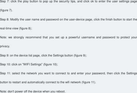 Step 7: click the play button to pop up  the security tips, and click  ok to enter the user settings page (figure 7). Step 8: Modify the user name and password on the user-device page, click the finish button to start the real-time view (figure 8); Note:  we  strongly  recommend  that  you  set  up  a  powerful  username  and  password  to  protect  your privacy. Step 9: on the device list page, click the Settings button (figure 9); Step 10: click on &quot;WIFI Settings&quot; (figure 10); Step 11: select the network you  want  to  connect to and enter your password, then click the Settings button to restart and automatically connect to the wifi network (figure 11). Note: don&apos;t power off the device when you reboot.     