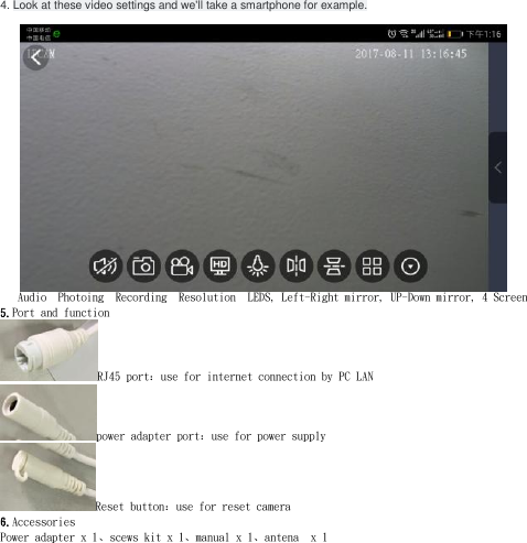 4. Look at these video settings and we&apos;ll take a smartphone for example.      Audio  Photoing  Recording  Resolution  LEDS, Left-Right mirror, UP-Down mirror, 4 Screen 5.Port and function RJ45 port：use for internet connection by PC LANpower adapter port：use for power supply Reset button：use for reset camera 6.Accessories Power adapter x 1、scews kit x 1、manual x 1、antena  x 1  
