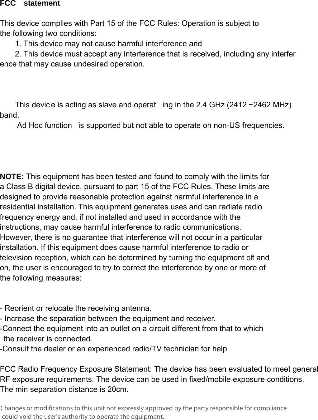      FCC  statement   This device complies with Part 15 of the FCC Rules: Operation is subject to  the following two conditions:   1. This device may not cause harmful interference and   2. This device must accept any interference that is received, including any interference that may cause undesired operation.            This devic e is acting as slave and operat ing in the 2.4 GHz (2412 ~2462 MHz) band.     Ad Hoc function   is supported but not able to operate on non-US frequencies.       NOTE: This equipment has been tested and found to comply with the limits for a Class B digital device, pursuant to part 15 of the FCC Rules. These limits are designed to provide reasonable protection against harmful interference in a residential installation. This equipment generates uses and can radiate radio frequency energy and, if not installed and used in accordance with the instructions, may cause harmful interference to radio communications. However, there is no guarantee that interference will not occur in a particular installation. If this equipment does cause harmful interference to radio or television reception, which can be determined by turning the equipment off and on, the user is encouraged to try to correct the interference by one or more of the following measures:      - Reorient or relocate the receiving antenna. - Increase the separation between the equipment and receiver.   -Connect the equipment into an outlet on a circuit different from that to which the receiver is connected.   -Consult the dealer or an experienced radio/TV technician for help  FCC Radio Frequency Exposure Statement: The device has been evaluated to meet general RF exposure requirements. The device can be used in fixed/mobile exposure conditions. The min separation distance is 20cm.   Changes or modifications to this unit not expressly approved by the party responsible for compliance could void the user&apos;s authority to operate the equipment.