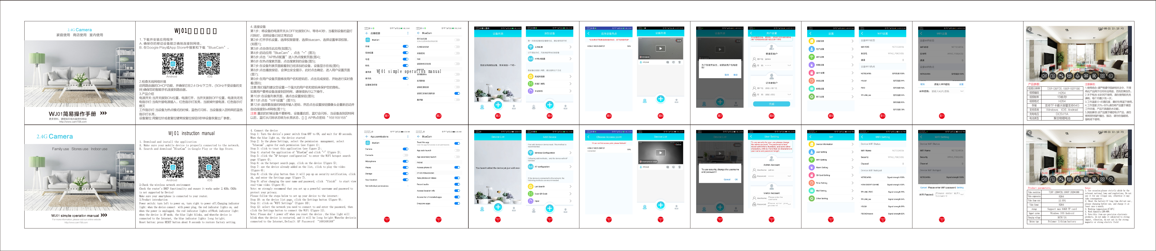 WJ01使用说明书1. 下载并安装应用程序A. 确保你的移动设备能正确地连接到网络。B. 在Google Play或App Store中搜索和下载“BlueCam”。WJ01 instruction manual1. Download and install the applicationA. Make sure your mobile device is properly connected to the network.B. Search and download &quot;BlueCam&quot; in Google Play or the App Store.2.4G Camera家庭使用   商店使用   室内使用WJ01简易操作手册更多资料，请登陆在线光盘资料网站http://www.cam158.comAndroid      iOS2.检查无线网络环境启用路由器的DHCP功能，并确保它在2.4 GHz下工作。(5GHz不受设备的支持)确保您的智能手机连接到路由器。3.产品介绍电源开关:当开关拨到ON位置，电源打开，当开关拨到OFF位置，电源关闭充电指示灯:当有外接电源插入，红色指示灯发亮，当拔掉外接电源，红色指示灯熄灭工作指示灯:当设备为热点模式的时候，蓝色灯闪烁，当设备接入因特网后蓝色指示灯长亮。设备复位:用复位针或者复位键常按复位按钮8秒钟设备恢复出厂参数。4. 连接设备第1步：将设备的电源开关从OFF处拨到ON，等待40秒，当看到设备的蓝灯闪烁时，说明设备已经正常启动第2步:打开手机设置，选择权限管理，选择bluecam，选择设置单项权限，(如图1);第3步:点击信任此应用(如图2);第4步:启动应用“BlueCam”，点击“+”(图3);第5步:点击“AP热点配置”进入热点搜索页面(图4);第6步:在热点搜索页面，点击搜索到的设备(图5);第7步:在设备列表页面能看到已经添加的设备，设备显示在线(图6);第8步:点击播放按钮，会弹出安全提示，此时点击确定，进入用户设置页面(图7);第9步:在用户设备页面修改用户名和密码后，点击完成按钮，开始进行实时查看(图8);注意:我们强烈建议您设置一个强大的用户名和密码来保护您的隐私。如果用户要将设备连接到因特网，请继续执行以下操作。第10步:在设备列表页面，请点击设置按钮(图9);第11步:点击“WIFI设置”(图10);第12步:选择要连接的网络并输入密码，然后点击设置按钮摄像头会重新启动并自动连接到wifi网络(图11);注意:重启的时候设备不要断电，设备重启后，蓝灯会闪烁，当设备连到因特网以后，蓝灯从闪烁状态转为长亮状态，默认AP热点密码“168168168” 图1 图2 图3 图7 图8 图9图10图11  录像  拍照 分辨率   红外灯    上下镜像  左右镜像 四画面    语音  视频分辨率视频编码视频帧率视频格式存储支持系统充电电压电池类型H26415帧/秒H264支持TF卡最大容量支持64GWindows    IOS AndroidDC5V/1A聚合物锂电池720P:1280*720, 1080P:1920*1080产品参数: 注意事项:1.使用场合:请严格遵守国家相关法令，不得将此产品用于任何非法用途，否则后果自负。2.关于电池 :长时间不使用，请在使用前先充满电，每个月最少充一次。3.工作温度:0-45摄氏度，最好在常温下使用。4.工作湿度:20%-80%请勿将产品置于潮湿工作环境，产品不具备防水功能。5.其他事项:该产品属于精密电子产品，请勿使其受到强烈撞击，振动，请勿在强磁场，强电场下使用。图4 图5 图62.4G Camera                         Android      iOS2.Check the wireless network environmentCheck the router&apos;s DHCP functionality and ensure it works under 2.4GHz.(5GHzis not supported by Device)Make sure your smartphone is connected to your router.3.Product introductionPower switch: turn left to power on, turn right to power off;Charging indicatorlight: when the device connect with power plug, the red indicator lights on, andwhen the power is unplugged, the red indicator lights offWork indicator light:when the device is AP mode, the blue light blinks, and whenthe device isconnected to the Internet, the blue indicator lights long bright.Reset button: press RESET button about 8 seconds to restore factory setting.4. Connect the device&apos;Step 1: Turn the device s power switch from OFF to ON, and wait for 40 seconds.When the blue light on, the device startedStep 2: In the phone Settings, select the permission management, select“bluecam”,agree for each permission (see figure 1);Step 3: click to trust this application (see figure 2);Step 4: started the application of &quot;BlueCam&quot; and click &quot;+&quot; (figure 3);Step 5: click the &quot;AP hotspot configuration&quot; to enter the WiFI hotspot searchpage (figure 4);Step 6: on the hotspot search page, click on the device (figure 5);Step 7: see the device already added on the list, click to play the video(figure 6);Step 8: click the play button then it will pop up an security notification, clickok, and enter the Settings page (figure 7).Step 9: after changing the user name and password, click “finish” to start viewreal-time video (figure 8);Note: we strongly recommend that you set up a powerful username and password toprotect your privacy.Please follow the steps below to set up your device to the internet:Step 10: on the device list page, click the Settings button (figure 9);Step 11: click on &quot;WIFI Settings&quot; (figure 10);Step 12: select the network you need to connect to and enter the password, thenclick the Settings button to connect the WiFi (figure 11).’Note: Please don t power off when you reset the device .the blue light willblink when the device is restarted, and it will be long bright Whenthe deviceisconnected to the Internet,Default AP Password “168168168”Figure1Video resolutionVideo compressionVideo frame rateVideo formatstorageSupport systemCharging voltageBattery typeH26415 FPSH264Support max 64GB TF card Windows IOS AndroidDC5V/1APolymer lithium batteryProduct parameters： Notes:1. Use occasion:please strictly abide by therelevant national laws and regulations Do not,use it for any illegal use otherwise it may,take consequences .2 About the battery:If long time did not use. ,please charging before use and charge it at,least once a month.~3. Working temperature:0 45℃4. Work humidity:20%-80%5. Note:this item are precision electronicproducts do not make it subjected to strong,impact vibration do not use in the strong, ,magnetic or strong electric fieldWJ01 simple operation manualFor more information, please visit our online websitehttp://www.cam158.comFamily use   Stores use   Indoor useFigure2Figure3Figure4Figure5Figure6Figure7Figure8Figure9Figure10Figure11Audio Recording LEDSPhotoing ResolutionUP-Down mirrorLeft-Right mirror4Screen720P:1280*720,1080P:1920*1080WJ01 simple operation manual
