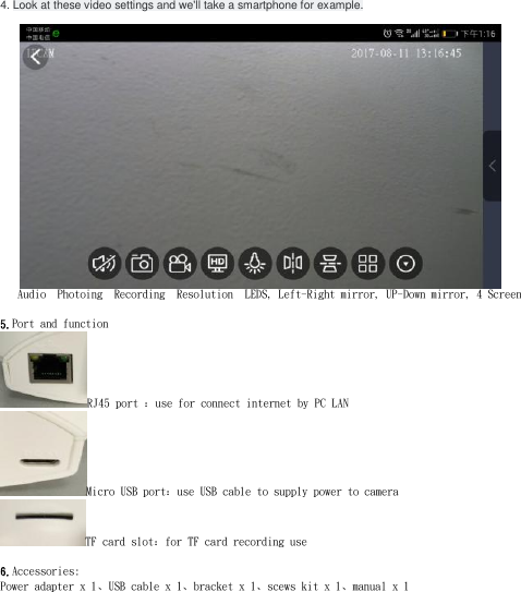4. Look at these video settings and we&apos;ll take a smartphone for example.      Audio  Photoing  Recording  Resolution  LEDS, Left-Right mirror, UP-Down mirror, 4 Screen  5.Port and function RJ45 port ：use for connect internet by PC LAN  Micro USB port：use USB cable to supply power to camera TF card slot：for TF card recording use  6.Accessories: Power adapter x 1、USB cable x 1、bracket x 1、scews kit x 1、manual x 1   