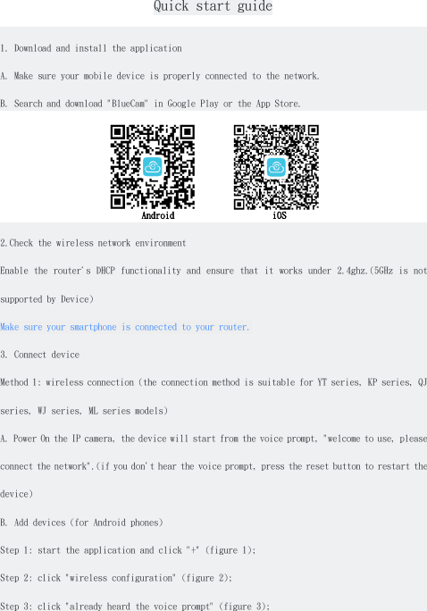   Quick start guide  1. Download and install the application A. Make sure your mobile device is properly connected to the network. B. Search and download &quot;BlueCam&quot; in Google Play or the App Store.            Android                     iOS 2.Check the wireless network environment Enable the  router&apos;s DHCP functionality  and ensure that  it works under  2.4ghz.(5GHz is  not supported by Device) Make sure your smartphone is connected to your router. 3. Connect device Method 1: wireless connection (the connection method is suitable for YT series, KP series, QJ series, WJ series, ML series models) A. Power On the IP camera, the device will start from the voice prompt, &quot;welcome to use, please connect the network&quot;.(if you don&apos;t hear the voice prompt, press the reset button to restart the device) B. Add devices (for Android phones) Step 1: start the application and click &quot;+&quot; (figure 1); Step 2: click &quot;wireless configuration&quot; (figure 2); Step 3: click &quot;already heard the voice prompt&quot; (figure 3); 