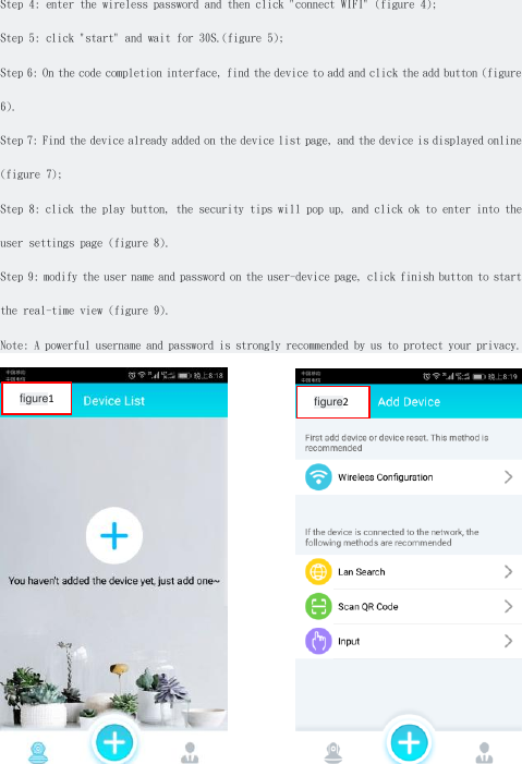 Step 4: enter the wireless password and then click &quot;connect WIFI&quot; (figure 4); Step 5: click &quot;start&quot; and wait for 30S.(figure 5); Step 6: On the code completion interface, find the device to add and click the add button (figure 6). Step 7: Find the device already added on the device list page, and the device is displayed online (figure 7); Step 8: click the play button, the security tips will pop up, and click ok to enter into the user settings page (figure 8). Step 9: modify the user name and password on the user-device page, click finish button to start the real-time view (figure 9). Note: A powerful username and password is strongly recommended by us to protect your privacy.  figure2 figure1 