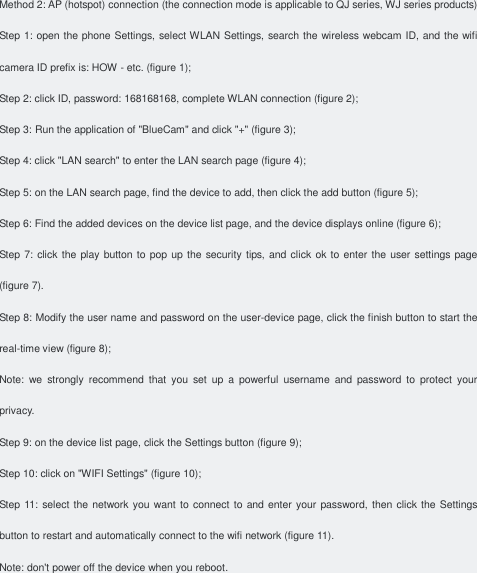 Method 2: AP (hotspot) connection (the connection mode is applicable to QJ series, WJ series products) Step 1: open the phone Settings, select WLAN Settings, search the wireless webcam ID, and the wifi camera ID prefix is: HOW - etc. (figure 1); Step 2: click ID, password: 168168168, complete WLAN connection (figure 2); Step 3: Run the application of &quot;BlueCam&quot; and click &quot;+&quot; (figure 3); Step 4: click &quot;LAN search&quot; to enter the LAN search page (figure 4); Step 5: on the LAN search page, find the device to add, then click the add button (figure 5); Step 6: Find the added devices on the device list page, and the device displays online (figure 6); Step 7: click the play button to pop up the security tips, and click  ok to enter the user settings page (figure 7). Step 8: Modify the user name and password on the user-device page, click the finish button to start the real-time view (figure 8); Note:  we  strongly  recommend  that  you  set  up  a  powerful  username  and  password  to  protect  your privacy. Step 9: on the device list page, click the Settings button (figure 9); Step 10: click on &quot;WIFI Settings&quot; (figure 10); Step 11: select the network you want to  connect to and enter your password, then click the Settings button to restart and automatically connect to the wifi network (figure 11). Note: don&apos;t power off the device when you reboot.     