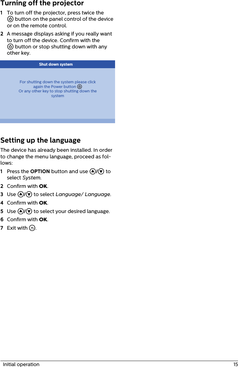   Initial operation  15Turning off the projector1To turn off the projector, press twice the B button on the panel control of the device or on the remote control.2A message displays asking if you really want to turn off the device. Confirm with the B button or stop shutting down with any other key.For shutting down the system please clickagain the Power button BOr any other key to stop shutting down thesystem Shut down systemSetting up the languageThe device has already been installed. In order to change the menu language, proceed as fol-lows:1Press the OPTION button and use / to select System.2Confirm with .3Use / to select Language/ Language.4Confirm with .5Use / to select your desired language.6Confirm with .7Exit with ¿.