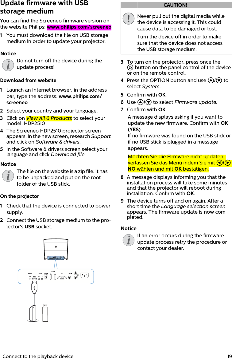   Connect to the playback device  19Update firmware with USB storage mediumYou can find the Screeneo firmware version on the website Philips: www.philips.com/screeneo1You must download the file on USB storage medium in order to update your projector.Do not turn off the device during the update process!Download from website1Launch an Internet browser, in the address bar, type the address: www.philips.com/screeneo2Select your country and your language.3Click on View All 6 Products to select your model: HDP25104The Screeneo HDP2510 projector screen appears. In the new screen, research Support and click on Software &amp; drivers.5In the Software &amp; drivers screen select your language and click Download file.The file on the website is a zip file. It has to be unpacked and put on the root folder of the USB stick.On the projector1Check that the device is connected to power supply.2Connect the USB storage medium to the pro-jector&apos;s USB socket.Never pull out the digital media while the device is accessing it. This could cause data to be damaged or lost.Turn the device off in order to make sure that the device does not access the USB storage medium.3To turn on the projector, press once the B button on the panel control of the device or on the remote control. 4Press the OPTION button and use / to select System.5Confirm with OK.6Use / to select Firmware update.7Confirm with OK.A message displays asking if you want to update the new firmware. Confirm with OK (YES).If no firmware was found on the USB stick or if no USB stick is plugged in a message appears.Möchten Sie die Firmware nicht updaten, verlassen Sie das Menü indem Sie mit À/Á NO wählen und mit OK bestätigen.8A message displays informing you that the installation process will take some minutes and that the projector will reboot during installation. Confirm with OK.9The device turns off and on again. After a short time the Language selection screen appears. The firmware update is now com-pleted.If an error occurs during the firmware update process retry the procedure or contact your dealer.NoticeNoticeCAUTION!Notice